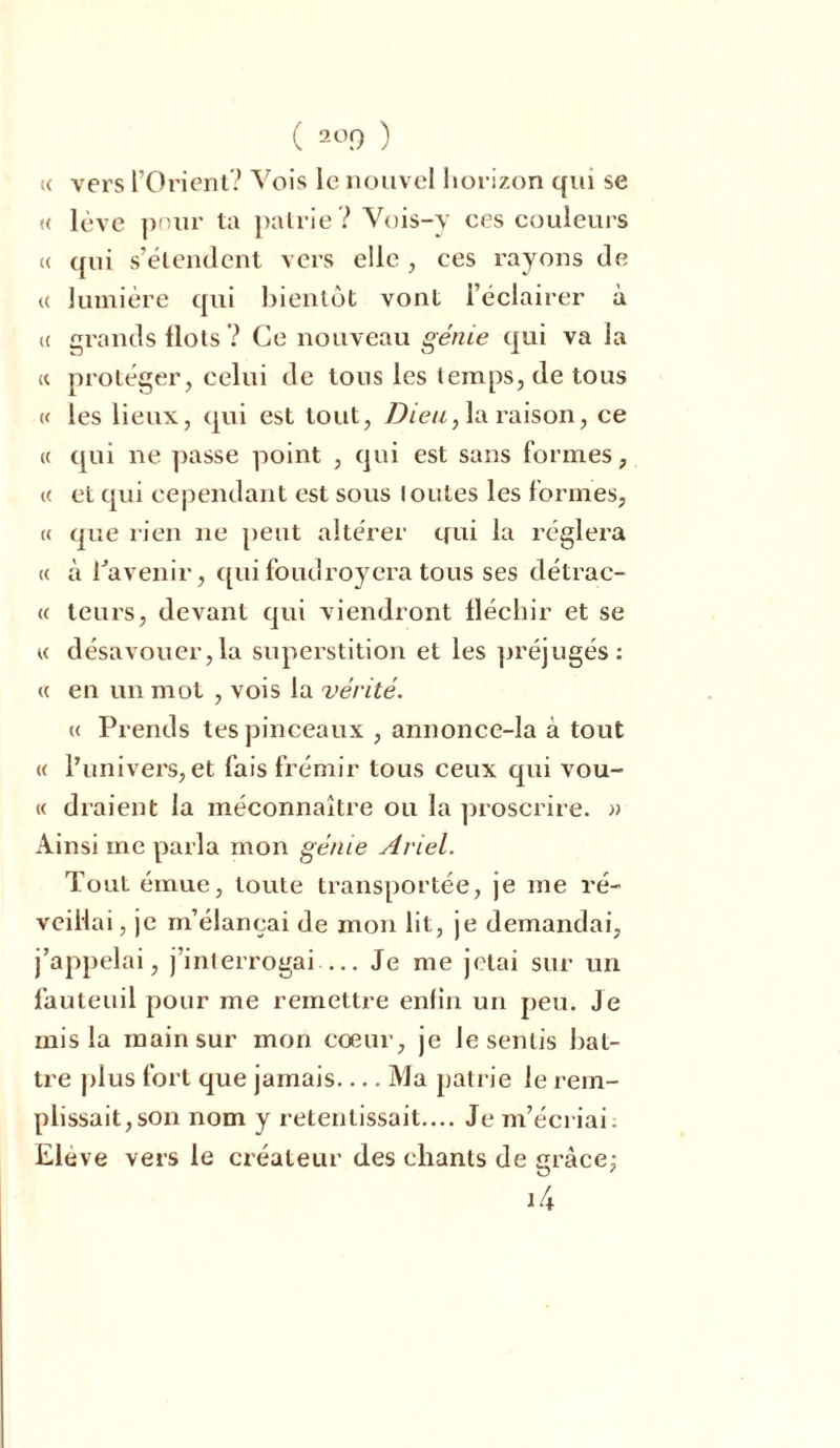 « vers l’Orient? Vois le nouvel horizon qui se « lève pour ta patrie? Vois-y ces couleurs « qui s’étendent vers elle , ces rayons de « lumière qui bientôt vont l’éclairer à (( grands flots? Ce nouveau génie qui va la « protéger, celui de tons les temps, de tous « les lieux, qui est tout, Dieu, la raison, ce « qui ne passe point , qui est sans formes, « et qui cependant est sous toutes les formes, « que rien ne peut altérer qui la réglera « à Pavenir, quifoudroyera tous ses détrac- « leurs, devant qui viendront fléchir et se « désavouer,la superstition et les préjugés: <( en un mot , vois la vérité. ce Prends tes pinceaux , annonce-la à tout « l’univers, et fais frémir tous ceux qui vou- « ciraient la méconnaître ou la proscrire. » Ainsi me parla mon génie Ariel. Tout émue, toute transportée, je me ré- veillai, je m’élançai de mon lit, je demandai, j’appelai, j’interrogai— Je me jetai sur un fauteuil pour me remettre enlin un peu. Je mis la main sur mon coeur, je le sentis bat- tre plus fort que jamais Ma patrie le rem- plissait, son nom y retentissait.... Je m’écriai: Elève vers le créateur des chants de grâce; i4