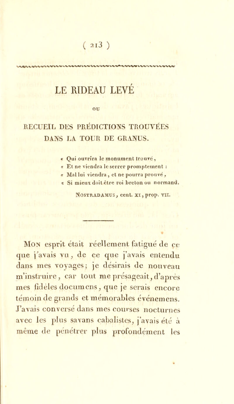 vvvw*; iw ivv vw wv v\v w^i wv LE RIDEAU LEVÉ ou RECUEIL DES PRÉDICTIONS TROUVÉES DANS LA TOUR DE GRANUS. * Qui ouvrira le monument trouve , * Et ne viendra le serrer promptement : or Mal lui viendra , et ne pourra prouvé , * Si mieux doit être roi breton ou normand. Nostradamus, cent, xi, prop. vu. Mon esprit était réellement fatigué de ce que j'avais vu, de ce que j’avais entendu dans mes voyages ; je désirais de nouveau m’instruire, car tout me présageait,d’après mes fidèles documens, que je serais encore témoin de grands et mémorables événemens. J’avais conversé dans mes courses nocturnes avec les plus savans cabalistcs, j’avais été à meme de pénétrer plus profondément les