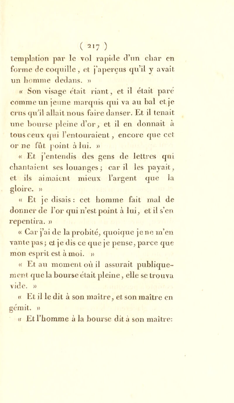 templation par le vol rapide d’un cliar en forme de coquille , et j’aperçus qu’il y avait un homme dedans. » « Son visage était riant, et il était paré comme un jeune marquis qui va au bal et je crus qu'il allait nous faire danser. Et il tenait une bourse pleine d’or, et il en donnait à tous ceux qui l’entouraient, encore que cet orne fût point à lui. » « Et j’entendis des gens de lettres qui chantaient ses louanges ; car il les payait, et ils aimaient mieux l’argent que la gloire. « « Et je élisais : cet homme fait mal de donner de l’or qui n’est point à lui, et il s’en repentira. » « Car j’ai de la probité, quoique je ne m’en vante pas; et je dis ce que je pense, parce que mon esprit est à moi. » « Et au moment où il assurait publique- ment que la bourse était pleine, elle se trouva vide. » « Et il le dit à son maître, et son maître en gémit. » « Et l’homme à la bourse dit à son maître: