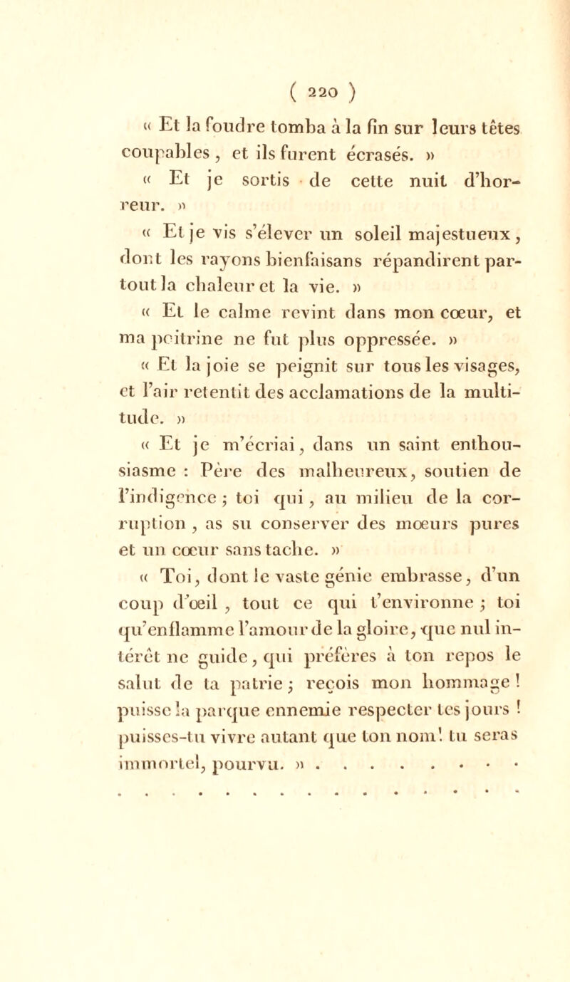 « Et la foudre tomba à la fin sur leurs têtes coupables , et ils furent écrasés. » « Et je sortis de cette nuit d’hor- reur. » « Et je vis s’élever un soleil majestueux, dont les rayons bienfaisans répandirent par- tout la chaleur et la vie. » « Et le calme revint dans mon cœur, et ma poitrine ne fut plus oppressée. » « El la joie se peignit sur tous les visages, et l’air retentit des acclamations de la multi- tude. » « Et je m’écriai, dans un saint enthou- siasme : Père des malheureux, soutien de l’ind igence ; toi qui, au milieu de la cor- ruption , as su conserver des mœurs pures et un cœur sans tache. » « Toi, dont le vaste génie embrasse, d’un coup d’œil , tout ce qui t’environne ; toi qu’enllammc l’amour de la gloire, que nul in- térêt ne guide, qui préfères à ton repos le salut de ta patrie; reçois mon hommage! puisse la parque ennemie respecter les jours ! puisses-tu vivre autant que ton nom! tu seras immortel, pourvu. )i .