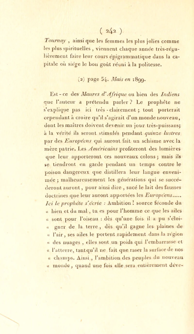 Tournay , ainsi que les femmes les plus jolies comme les plus spirituelles , viennent chaque année très-régu- lièremenl faire leur cours epigranimatique clans la ca- pitale oit siégé le bon goût réuni à la politesse. (2) page 54. Mais en 189g. Est - ce des Maures d’Afrique ou bien des Indiens que l’auteur a prétendu parler ? Le prophète ne s’explique pas ici très - clairement ; tout porterait cependant à croire qu’il s’agirait d’un inonde nouveau, dont les maîtres doivent devenir un jour très-puissansj à la vérité ils seront stimulés pendant quinze lustres par des Européens qui auront fait un schisme avec la mère patrie. Les Américains profiteront des lumières que leur apporteront ces nouveaux colons j mais ils se tiendront en garde pendant un temps contre le poison dangereux cpie distillera leur langue enveni- mée -, malheureusement les générations qui se succé- deront auront, pour ainsi dire , sucé le lait des fausses doctrines que leur auront apportées les Européens Ici le prophète s’écrie : Ambition ! source féconde du « bien et du mal , tu es pour l’homme ce que les ailes <1 sont pour l’oiseau : dès qu’une fois il a pu s’éloi- « gner de la terre , dès qu’il gagne les plaines de u l’air, ses ailes le portent rapidement dans la région « des nuages , elles sont un poids qui l’embarrasse et « l’atterre, tantqu’il ne fait que raser la surface de nos « champs. Ainsi , l’ambition des peuples du nouveau « monde, quand une fois elle sera entièrement déve-