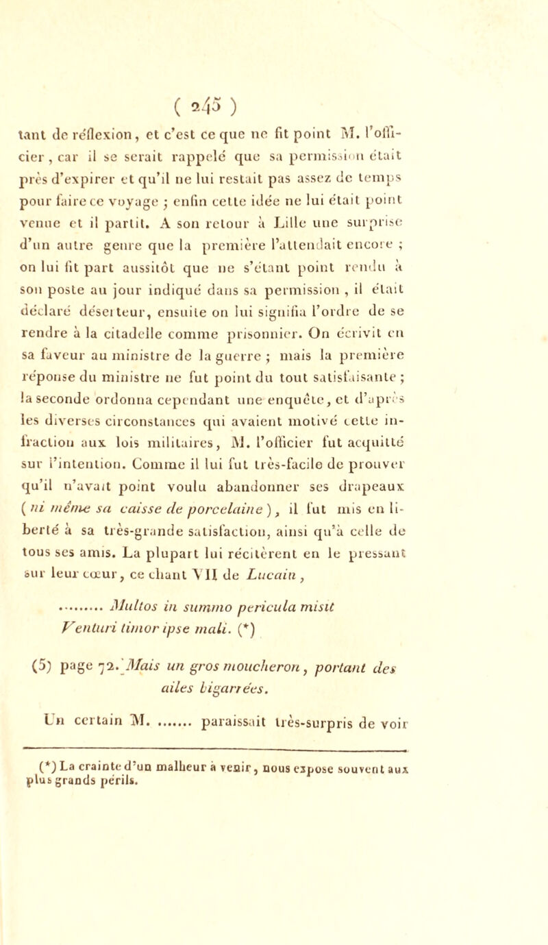 tant de réflexion, et c’est ce que ne fit point M. l’offi- cier , car il se serait rappelé que sa permission était près d’expirer et qu’il ne lui restait pas assez de temps pour faire ce voyage ; enfin cette idée ne lui était point venue et il partit. A son retour à Lille une surprise d’un autre genre que la première l’attendait encore ; on lui fit part aussitôt que ne s’étant point rendu à son poste au jour indiqué dans sa permission , il était déclaré déserteur, ensuite on lui signifia l’ordre de se rendre à la citadelle comme prisonnier. On écrivit en sa faveur au ministre de la guerre ; mais la première réponse du ministre 11e fut point du tout satisfaisante ; la seconde ordonna cependant une enquête, et d’après les diverses circonstances cpii avaient motivé cetle in- fraction aux lois militaires, Ai. l’officier fut acquitté sur l’intention. Comme il lui fut très-facile de prouver qu’il n’avait point voulu abandonner ses drapeaux (ni menu; sa caisse de porcelaine), il fut mis en li- berté à sa très-grande satisfaction, ainsi qu’à celle de tous ses amis. La plupart lui récitèrent en le pressant sur leur coeur, ce cliant VII de Lucain , Multos in summo pericula misiC Venturi timor ipse mali. (*) (5) page 72.'Mais un gros moucheron, portant des ailes bigarrées. Lu certain Al paraissait très-surpris de voir (*) La crainte d'un malheur à venir, nous expose souvent aux plus grands périls.