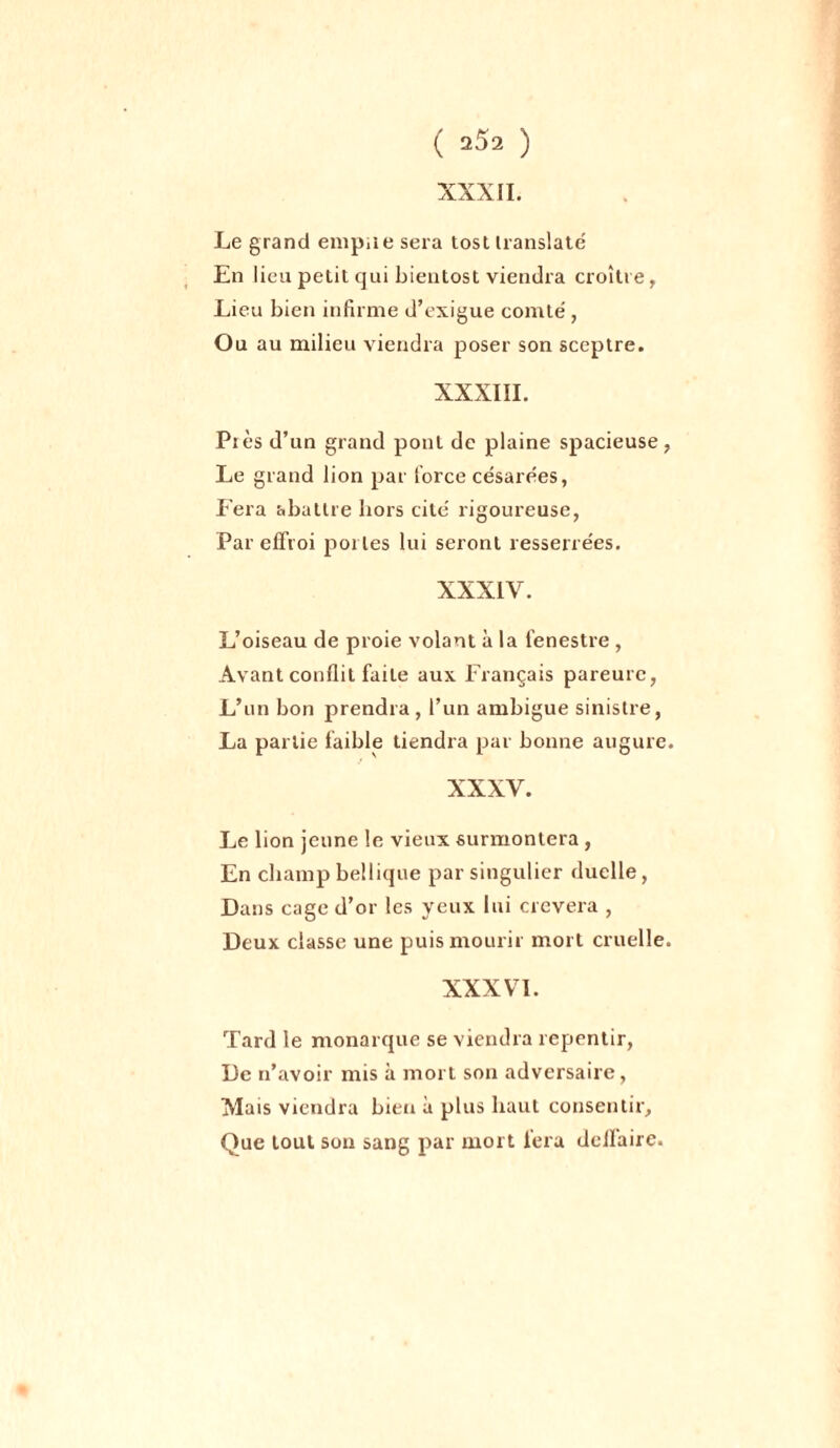 XXXII. Le grand empire sera tost translaté En lieu petit qui bientost viendra croître, Lieu bien infirme d’exigue comté, Ou au milieu viendra poser son sceptre. XXXIII. Près d’un grand pont de plaine spacieuse, Le grand lion par force césarées, Fera abattre hors cité rigoureuse, Par effroi portes lui seront resserrées. XXXIV. L’oiseau de proie volant à la fenestre , Avant conflit faite aux Français pareurc, L’un bon prendra , l’un ambiguë sinistre, La partie faible tiendra par bonne augure. XXXV. Le lion jeune le vieux surmontera, En champ bellique par singulier duclle, Dans cage d’or les yeux lui crevera , Deux classe une puis mourir mort cruelle. XXXVI. Tard le monarque se viendra repentir, De n’avoir mis à mort son adversaire, Mais viendra bien à plus haut consentir. Que tout son sang par mort fera dcifaire.