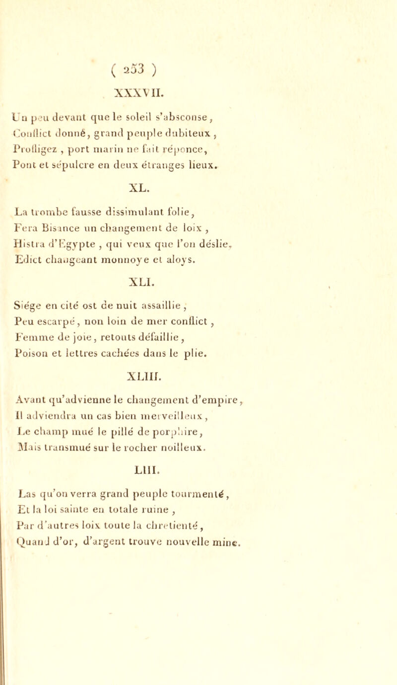 XXXVII. Un peu devant que le soleil s’absconse, CouÜict donné, grand peuple dnbiteux , Profligez , port marin ne fait réponce, Pont et sépulcre en deux étranges lieux. XL. La trombe fausse dissimulant folie, Fera Bisance un changement de loix , Histra d’Egypte , qui veux que l’on de'slie» Edict changeant monnoye et aloys. XLI. Siège en cité ost de nuit assaillie , Peu escarpé, non loin de mer conflict , Femme de joie, retouts défaillie , Poison et lettres cachées dans le plie. XLIII. Avant qu’advienne le changement d’empire, 11 adviendra un cas bien merveilleux, Le champ mué le pillé deporpliire, Mais transmué sur le rocher noilleux. LUI. Las qu’on verra grand peuple tourmenté, Et la loi sainte en totale ruine , Par d’autres loix toute la chrétienté , Quand d’or, d’argent trouve nouvelle mine.