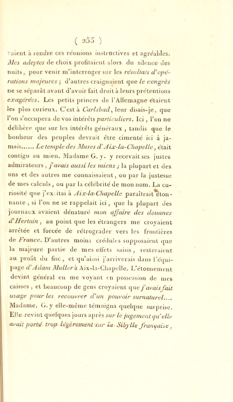 aient à rendre ces réunions instructives et agréables. Mes adeptes de choix profitaient alors du silence des nuits, pour venir m’interroger sur les résultats d'opé- rations majeures ; d’autres craignaient que le congrès ne se séparât avant d’avoir fait droit à leurs prétentions exagérées. Les petits princes de l'Allemagne étaient les plus curieux. C’est à Carlsbad, leur disais-je, que l’on s’occupera de vos intérêts particuliers. Ici, l’on ne délibère que sur les intérêts généraux , tandis que le bonheur des peuples devrait être cimenté ici à ja- mais Le temple des Muses d'Aix-la-Chapelle, était contigu au mien. Madame G. y. y recevait ses justes admirateurs , j'avais aussi tes miens ; la plupart et des uns et des autres me connaissaient, ou par la justesse de mes calculs, ou par la célébrité de mon nom. La cu- riosité que j’ex itai à Aix-la-Chapelle paraîtrait'eton- riante , si l’on ne se rappelait ici, que la plupart des journaux avaient dénaturé mon affaire des douanes d’Hertain, au point que les étrangers me croyaient arrêtée et forcée de rétrograder vers les frontières de France. D’autres moins crédules supposaient que la majeure partie de mes effets saisis, resteraient au profit du fisc , et qu’aiusi j’arriverais dans l’équi- page d'Adam Muller b. Aix-la-Chapelle. L’étonnement devint général en me voyant en possession de mes caisses , et beaucoup de gens croyaient que j’avais fait usage pour les recouvrer d’un pouvoir surnaturel.... Madame. G. y elle-même témoigna quelque surprise. Elle revint quelques jours après sur le jugement qu'elle avait porté trop légèrement sur la Siby lle française .