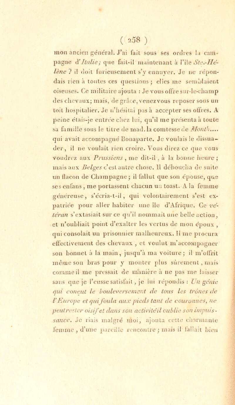 mon ancien général. J’ai fait sous ses ordres la cam- pagne à’ Italie ; que fait-il maintenant à File S te.-Hé- lène ? il doit furieusement s’y ennuyer. Je ne répon- dais lien à toutes ces questions ; elles me semblaient oiseuses. Ce militaire ajouta : Je vous offre sur-le-cliamp des chevaux; mais, de grâce, venez vous reposer sous un toit hospitalier. Je n’hésitai pas à accepter ses offres. A peine étais-je entrée chez lui, qu’il me présentai toute sa famille sous le titre de mad. la comtesse de Month.... qui avait accompagné Bonaparte. Je voulais le dissua- der, i! ne voulait rien croire. Vous direz ce que vous voudrez aux Prussiens, me dit-il , à la bonne heure; mais aux Belges c’esL autre chose. Il déboucha de suite un flacon de Champagne; il fallut que son épouse, que ses enfans , me portassent chacun u;i toast. A la femme généreuse, s’écria-t-il, qui volontairement s’est ex- patriée pour aller habiter une île d’Afrique. Ce vé- téran s’extasiait sur ce qu’il nommait une belle action, et n’oubliait point d’exalter les vertus de mon époux , qui consolait un prisonnier malheureux. 11 me procura effectivement des chevaux , et voulut m’accompagner son bonnet à la main, jusqu’à ma voiture; il m’offrit même sou bras pour y monter plus sûrement, mais comme il me pressait de manière à ne pas me laisser sans que je l’eusse satisfait, je lui répondis: Lin génie qui courut le bouleversement de tous les trônes de l’Europe et qui foula aux pieds tant de couronnes, ne peut rester oisif ci dans son activitéil oublie son impuis- sance. Je riais malgré moi, ajouta cette charmante femme , d’une pareille rencontre ; mais il fallait bien