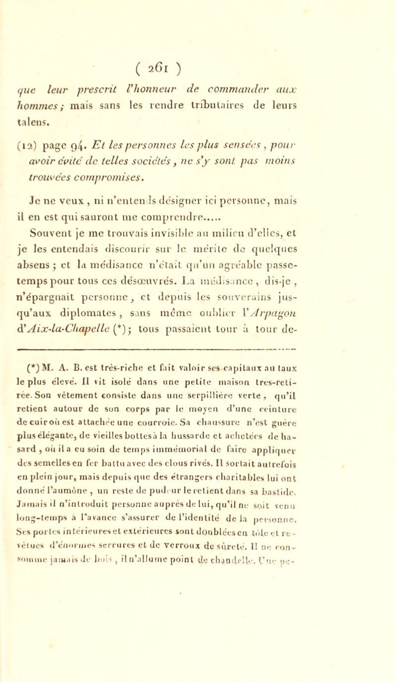 que leur prescrit l’honneur de commander aux hommes; mais sans les rendre tributaires de leurs talens. (12) page 94. Et les personnes les plus sensées , pour avoir évité de telles sociétés, ne s’y sont, pas moins trouvées compromises. Je ne veux , ni n’entends désigner ici personne, mais il en est qui sauront me comprendre Souvent je me trouvais invisible au milieu d’elics, et je les entendais discourir sur le mérite de quelques absens ; et la médisance n’était qu’un agréable passe- temps pour tous ces désœuvrés. La médisance, dis-je , n’épargnait personne, et depuis les souverains jus- qu’aux diplomates , sans même oublier YArpagon d’Aix-la-Chapelle (*)• tous passaient tour à tour de- (*)M. A. B. est très-riche et fait valoir ses capitaux au taux le plus élevé. Il vit isolé dans une petite maison tres-reti- rée. Son vêtement consiste dans une serpillière verte, qu’il retient autour de son corps par le moyen d’une ceinture decuiroùest attachée une courroie. Sa chaussure n’est guère plus élégante, de vieilles bottesà la hussarde et achetées de ha- sard , oii il a eu soin de temps immémorial de faire appliquer des semelles en fer battu avec des clous rivés. Il sortait autrefois en plein jour, mais depuis que des étrangers charitables lui ont donné l’aumône , un reste de pudeur le retient dans sa bastide. Jamais il n’introduit personne auprès de lui, qu’il ne soit venu long-temps a l'avance s’assurer de l’identité delà personne. Ses portes intérieureset extérieures sont doubléesen tôle et re- vêtues d’énormes serrures et de verrous de sûreté. I! ne con- somme jamais de bois, il n’allume point de chandelle. Une pe-