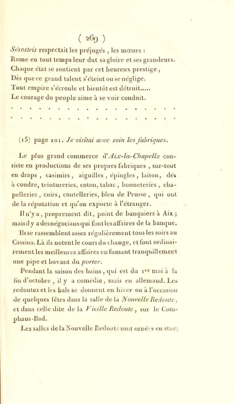 Se'soslris respectait les préjugés , les mœurs : Rome en tout temps leur dut sa gloire et ses grandeurs. Chaque e'tat se soutient par cet heureux prestige , Dès que ce grand talent s’éteint ou se néglige. lout empire s’écroule et bientôt est détruit Le courage du peuple aime à se voir conduit. ( 15) page 101. Je visitai avec soin les fabriques. Le plus grand commerce à'Aix-la-Chapelle con- siste en productions de ses propres fabriques , sur-tout en draps , casimirs , aiguilles, épingles, laiton, dés à coudre, teintureries, coton, tabac, bonneteries , cha- pelleries , cuirs, coutelleries, bleu de Prusse, qui ont de la réputation et qu’on exporte à l’étranger. Il n’y a, proprement dit, point de banquiers à Aix ; maisily adesnégociansqui font les affaires de la banque. lisse rassemblent assez régulièrement tous les soirs au Cassiuo.Là ils notent le cours du change, et font ordinai- rement les meilleures affaires en fumant tranquillement une pipe et buvant du porter. Pendant la saison des bains , qui est du Ier mai à la fin d’octobre , il y a comédie , mais en allemand. Les redoutes et les bals se donnent en hiver ou à l’occasion de quelques léles dans la salle de la Nouvelle Redoute, et dans celle dite de la Vieille Redoute , sur le Com- phaus-Bad. Les salles de la Nouvelle Redoute sont ornées en stuc;