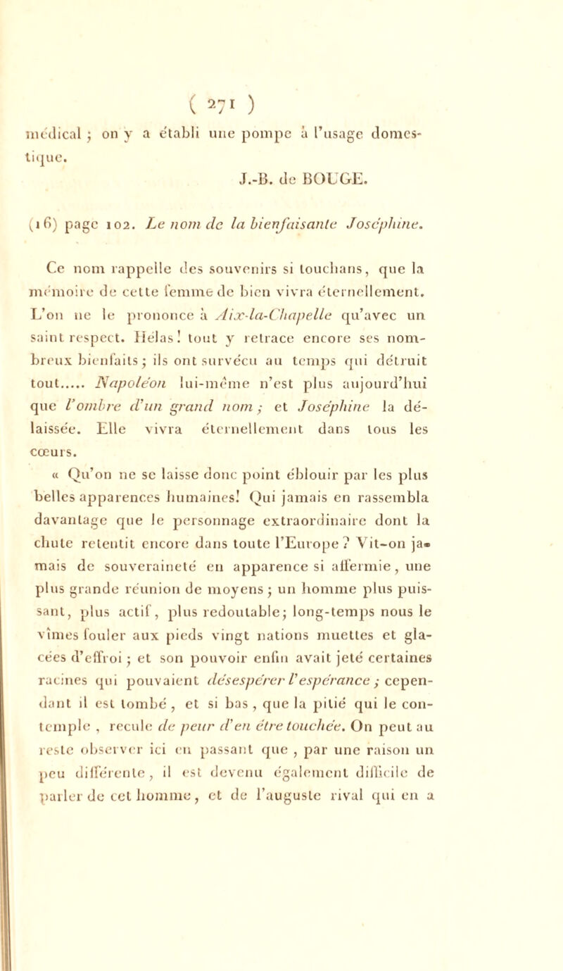 ( 27! ) medical ; on y a établi une pompe à l’usage domes- tique. J.-B. de BOUGE. (i 6) page 102. Le nom de la bienfaisante Joséphine. Ce nom rappelle des souvenirs si louclians, que la mémoire de cette femme de bien vivra éternellement. L’on ne le prononce à Aix-la-Chapelle qu’avec un saint respect. Hélas! tout y retrace encore ses nom- breux bienfaits ; ils ont survécu au temps qui détruit tout Napoléon lui-même n’est plus aujourd’hui que l’ombre d'un grand nom; et Joséphine la dé- laissée. Elle vivra éternellement dans tous les cœurs. « Qu’on ne se laisse donc point éblouir par les plus belles apparences humaines! Qui jamais en rassembla davantage que le personnage extraordinaire dont la chute retentit encore dans toute l’Europe? Vit-on ja- mais de souveraineté en apparence si affermie , une plus grande réunion de moyens • un homme plus puis- sant, plus actif, plus redoutable; long-temps nous le vîmes fouler aux pieds vingt nations muettes et gla- cées d’effroi ; et son pouvoir enfin avait jeté certaines racines qui pouvaient désespérer Vespérance ; cepen- dant il est tombé , et si bas , que la pitié qui le con- temple , recule de peur d'en être touchée. On peut au reste observer ici en passant que , par une raison un peu différente, il est devenu également difficile de parler de cet homme, et de l’auguste rival qui en a