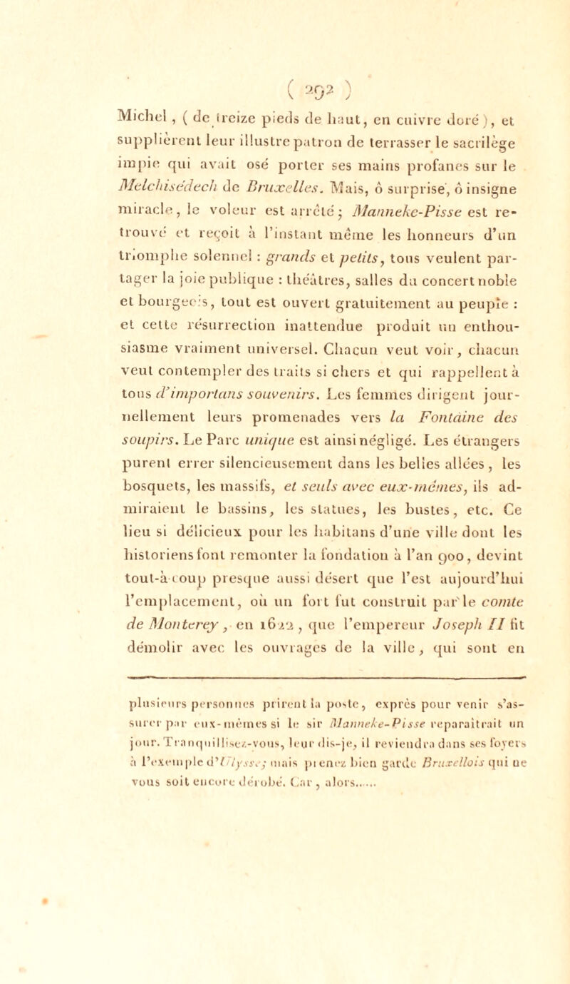 ( ) Michel , ( de ireize pieds de haut, en cuivre dore), et supplièrent leur illustre patron de terrasser le sacrilège impie qui avait osé porter ses mains profanes sur le Melchisedecli de Bruxelles. Mais, ô surprise, ô insigne miracle, le voleur est arrêtej Mannekc-Pisse est re- trouve et reçoit a l’instant même les honneurs d’un triomphe solennel : grands et petits, tous veulent par- tager la joie publique : théâtres, salles du concert noble et bourgeois, tout est ouvert gratuitement au peuple : et cette résurrection inattendue produit un enthou- siasme vraiment universel. Chacun veut voir, chacun veut contempler des traits si chers et qui rappellent à tous d’importuns souvenirs. Les femmes dirigent jour- nellement leurs promenades vers la Fontaine des soupirs. Le Parc unique est ainsi négligé. Les étrangers purent errer silencieusement dans les belles allées , les bosquets, les massifs, et seuls avec eux-mêmes, ils ad- miraient le bassins, les statues, les bustes, etc. Ce lieu si délicieux pour les habitons d’une ville dont les historiens font remonter la fondation à l’an 900, devint tout-à coup presque aussi désert que l’est aujourd’hui l’emplacement, où un fort fut construit par'le comte de Monterey , en 1622 , cpie l’empereur Joseph II lit démolir avec les ouvrages de la ville, qui sont en plusieurs personnes prirent la poste, exprès pour venir s’as- surer par eux-mêmes si le sir il]annule-Pisse reparaîtrait un jour. Tranquillise/.-vous, leur dis-je, il reviendra dans ses foyers à lVxrmpIc d’é/j'.vjv,-mais pienezbicn garde Bruxellois qui ne vous soit encore dérobé. Car, alors