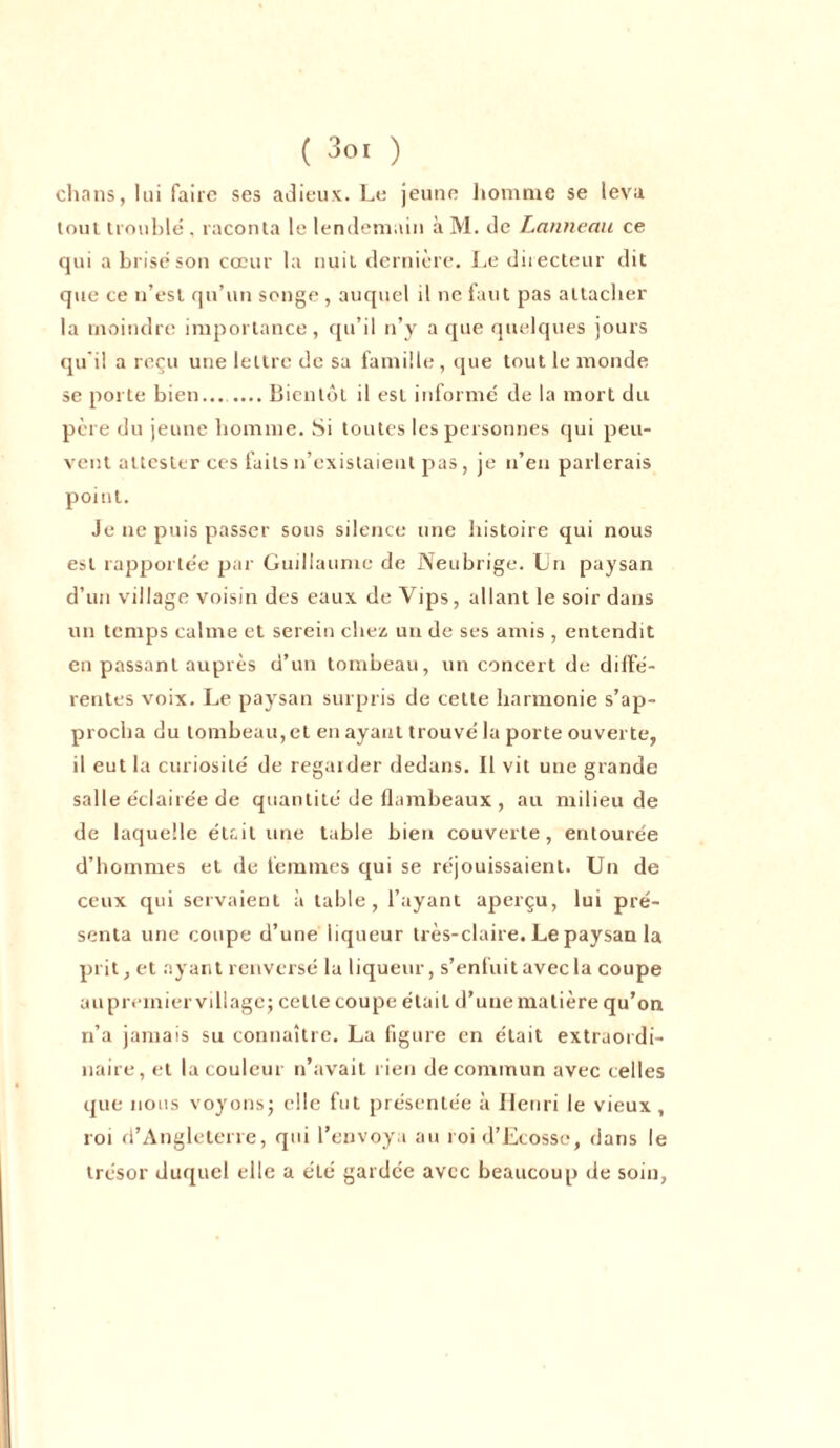 chans, lui faire ses adieux. Le jeune homme se leva tout troublé, raconta le lendemain à M. de Lanneau ce qui a brisé son cœur la nuit dernière. Le directeur dit que ce n’est qu’un songe , auquel il ne faut pas attacher la moindre importance, qu’il n’y a que quelques jours qu i! a reçu une lettre de sa famille, que tout le monde se porte bien... .... Bientôt il est informé de la mort du père du jeune homme. Si toutes les personnes qui peu- vent attester ces faits n’existaient pas, je n’en parlerais point. Je ne puis passer sous silence une histoire qui nous est rapportée par Guillaume de Neubrige. Un paysan d’un village voisin des eaux de Yips, allant le soir dans un temps calme et serein chez un de ses amis , entendit en passant auprès d’un tombeau, un concert de diffé- rentes voix. Le paysan surpris de cette harmonie s’ap- procha du tombeau, et en ayant trouvé la porte ouverte, il eut la curiosité de regarder dedans. Il vit une grande salle éclairée de quantité de flambeaux , au milieu de de laquelle était une table bien couverte, entourée d’hommes et de femmes qui se réjouissaient. Un de ceux qui servaient à table, l’ayant aperçu, lui pré- senta une coupe d’une liqueur très-claire. Le paysan la prit, et ayant renversé la liqueur, s’enfuit avec la coupe au premier village; cette coupe était d’une matière qu’on n’a jamais su connaître. La figure en était extraordi- naire, et la couleur n’avait rien de commun avec celles que nous voyons; elle fut présentée à Henri le vieux , roi d’Angleterre, qui l’envoya au roi d’Ecosse, dans le trésor duquel elle a été gardée avec beaucoup de soin,