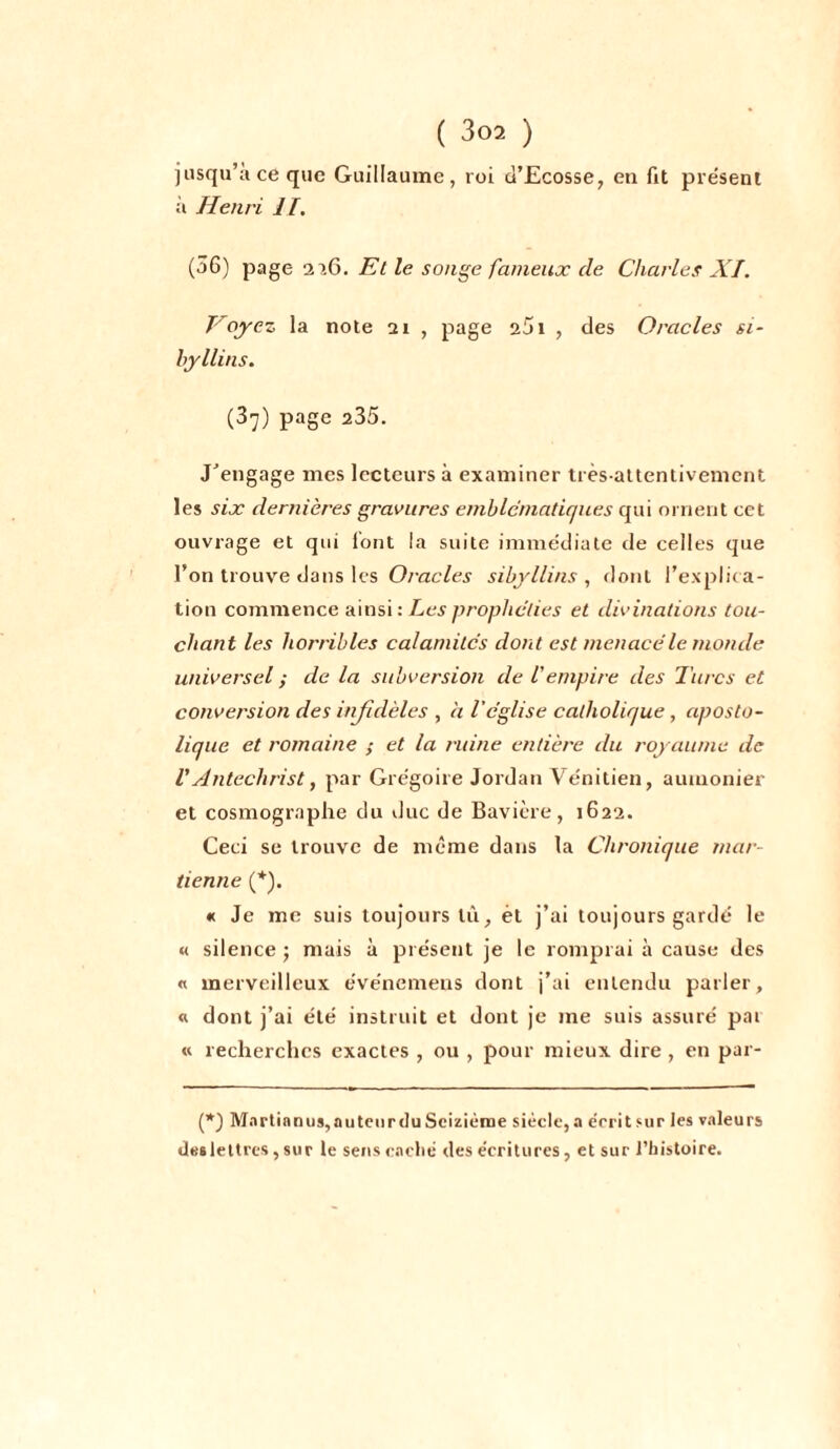 jusqu’à ce que Guillaume, roi d’Ecosse, en fit présent ;i Henri II. (56) page 116. Et le songe fameux de Charles XI. Voyez la note 21 , page 251 , des Oracles si- byllins. (3y) page 235. J'engage mes lecteurs à examiner très-attentivement les six dernières gravures emblématiques qui ornent cet ouvrage et qui lont la suite immédiate de celles que l’on trouve dans les Oracles sibyllins , dont l’explica- tion commence ainsi : Les prophéties et divinations tou- chant les horribles calamités dont est menacé le monde universel ; de la subversion de Vempire des Turcs et conversion des infidèles , a l'église catholique, aposto- lique et l'ornaine et la ruine entière du royaume de VAntéchrist, par Grégoire Jordan Vénitien, aumônier et cosmographe du duc de Bavière, 1622. Ceci se trouve de même dans la Chronique mar- tienne (*). « Je me suis toujours lù, èt j’ai toujours gardé le « silence ; mais à présent je le romprai à cause des « merveilleux événemens dont j’ai entendu parler, « dont j’ai été instruit et dont je me suis assuré pai « recherches exactes , ou , pour mieux dire , en par- (*) Martianus,auteurdu Seizième siècle,a érrit sur les valeurs deslettrcs, sur le sens eaclié des écritures, et sur l’histoire.