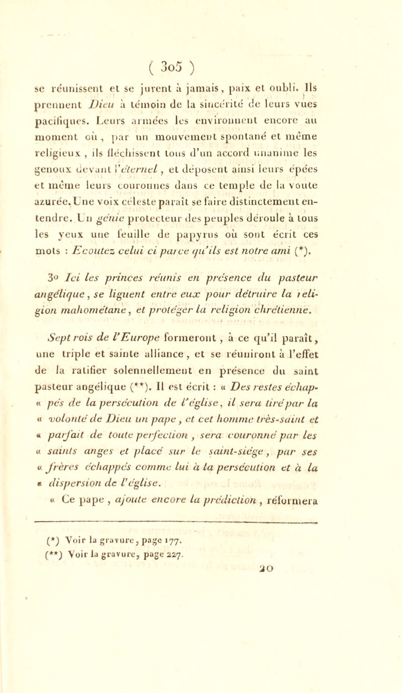 se réunissent et se jurent à jamais, paix et oubli. Ils prennent Dieu à témoin de la sincérité de leurs vues pacifiques. Leurs armées les environnent encore au moment oit, par un mouvement spontané et même religieux , ils fléchissent tous d’un accord unanime les genoux devant l'éternel, et déposent ainsi leurs épées et même leurs couronnes dans ce temple de la voûte azurée.Une voix céleste paraît se faire distinctement en- tendre. Un génie protecteur des peuples déroule à tous les yeux une feuille de papyrus où sont écrit ces mots : Ecoutez celui ci pat ce au ils est notre ami (*). 3° Ici les princes réunis en présence du pasteur angélique, se liguent entre euoc pour détruire la reli- gion mahométane, et protéger la religion chrétienne. Sept rois de l'Europe formeront , à ce qu’il paraît, une triple et sainte alliance, et se réuniront à l’effet de la ratifier solennellement en présence du saint pasteur angélique (**). Il est écrit : « Des restes échap- « pés de la persécution de l'église, il sera tiré par la « volonté de Dieu un pape, et cet homme très-saint et « parfait de toute perfection , sera couronné par les « saints anges et placé sur le saint-siège, par ses « frères échappés comme lui à la persécution et à la « dispersion de Véglise. « Ce pape , ajoute encore la prédiction , réformera (*) Voir la gravure, page 177. (**) Voir la gravure, page 227. J O