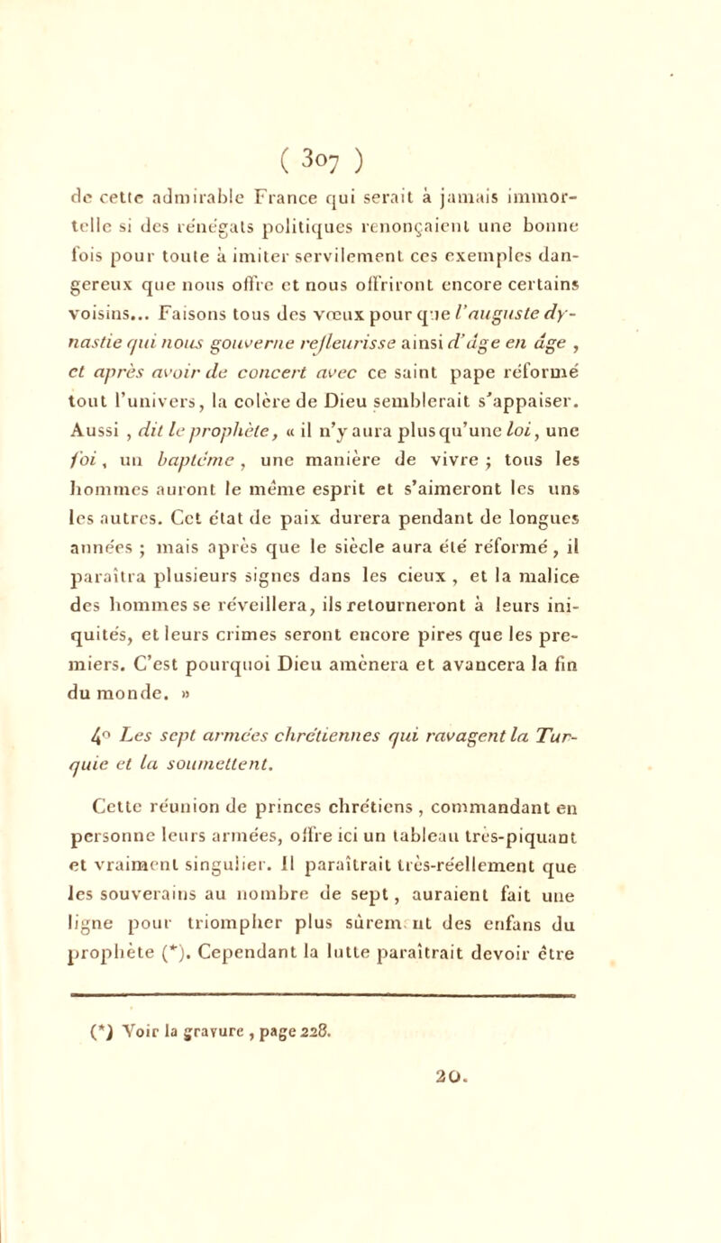 de cette admirable France qui serait à jamais immor- telle si des renégats politiques renonçaient une bonne fois pour toute à imiter servilement ces exemples dan- gereux que nous offre et nous offriront encore certains voisins... Faisons tous des vœux pour que l’auguste dy- nastie qui nous gouverne refleurisse ainsi d’dge en âge , et après avoir de concert avec ce saint pape réformé tout l’univers, la colère de Dieu semblerait s’appaiser. Aussi , dit le prophète, « il n’y aura plus qu’une loi, une foi, un baptême, une manière de vivre ; tous les hommes auront le même esprit et s’aimeront les uns les autres. Cet état de paix durera pendant de longues années ; mais après que le siècle aura été réformé, il paraîtra plusieurs signes dans les deux, et la malice des hommes se réveillera, ils retourneront à leurs ini- quités, et leurs crimes seront encore pires que les pre- miers. C’est pourquoi Dieu amènera et avancera la fin du monde. » 4° Les sept armées chrétiennes qui ravagent la Tur- quie et la soumettent. Cette réunion de princes chrétiens , commandant en personne leurs armées, offre ici un tableau tres-piquant et vraiment singulier. 11 paraîtrait très-réellement que les souverains au nombre de sept, auraient fait une ligne pour triompher plus surent: ut des enfans du prophète (*). Cependant la lutte paraîtrait devoir être (*) Voir la gravure , page 228. 20.