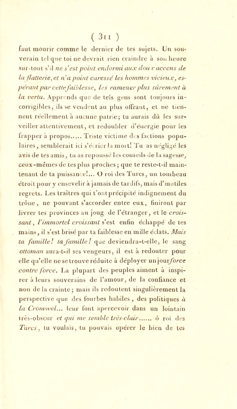 faut mourir comme le dernier de tes sujets. Un sou= verain tel que toi ne devrait rien craindre à son heure sur-tout s’d ne s’est point endormi aux doit vacccns de la flatterie, et n'a point caresse' les hommes vicieux, es- pérant par cette faibles se, les ramener plus sûrement à la vertu. Apprends que de tels gens sont toujours in- corrigibles, ils se vendent au plus offrant, et ne tien- nent réellement à aucune patrie; tu aurais dù les sur- veiller attentivement, et redoubler d’éuergie pour les frapper à propos Triste victime des factions popu- laires, semblerait ici s’e'crier la mort! Tu as négligé les avis de tes amis, tu as repoussé les conseils de la sagesse, ceux-mêmesde tes plus proches ; que te reste-t-il main- tenant de ta puissance!... O roi des Turcs, un tombeau étroit pour y ensevelir à jamais de tardifs, mais d’inutiles regrets. Les traîtres qui t’ont précipité indignement du trône, ne pouvant s’accorder entre eux, finiront par livrer tes provinces au joug de l’étranger, et le crois- sant , l’immortel croissant s’est enfin échappé de tes mains, i! s’est brisé par ta faiblesse en mille éclats. Mais ta famille! la famille! que deviendra-t-elle, le sang ottoman aura-t-il ses vengeurs, il est à redouter pour elle qu’elle ne se trouve réduite à déployer unjour/bree contre force. La plupart des peuples aiment à inspi- rer à leurs souverains de l’amour, de la confiance et non de la crainte; mais ils redoutent singulièrement la perspective que des fourbes habiles , des politiques à la Cromwel... leur font apercevoir dans un lointain très-obscur et qui me semble très-clair ô roi des Turcs, tu voulais, tu pouvais opérer le bien de tes