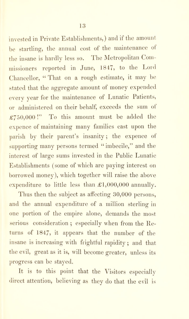 invested in Private Establishments,) and if the amount be startling, the annual eost of the maintenance ol the insane is hardly less so. The Metropolitan Com- missioners reported in June, 1847, to the Lord Chancellor, “ That on a rough estimate, it may be stated that the aggregate amount of money expended every year for the maintenance of Lunatic Patients, or administered on their behalf, exceeds the sum ot £750,000!” To this amount must be added the expence of maintaining many families cast upon the parish by their parent’s insanity; the expence of supporting many persons termed “ imbecile,” and the interest of lar^e sums invested in the Public Lunatic o Establishments (some of which are paying interest on borrowed money), which together will raise the above expenditure to little less than £1,000,000 annually. Thus then the subject as affecting 30,000 persons, and the annual expenditure of a million sterling in one portion of the empire alone, demands the most serious consideration ; especially when from the Re- turns of 1847, it appears that the number of the insane is increasing with frightful rapidity; and that the evil, great as it is, will become greater, unless its progress can be stayed. It is to this point that the Visitors especially direct attention, believing as they do that the evil is