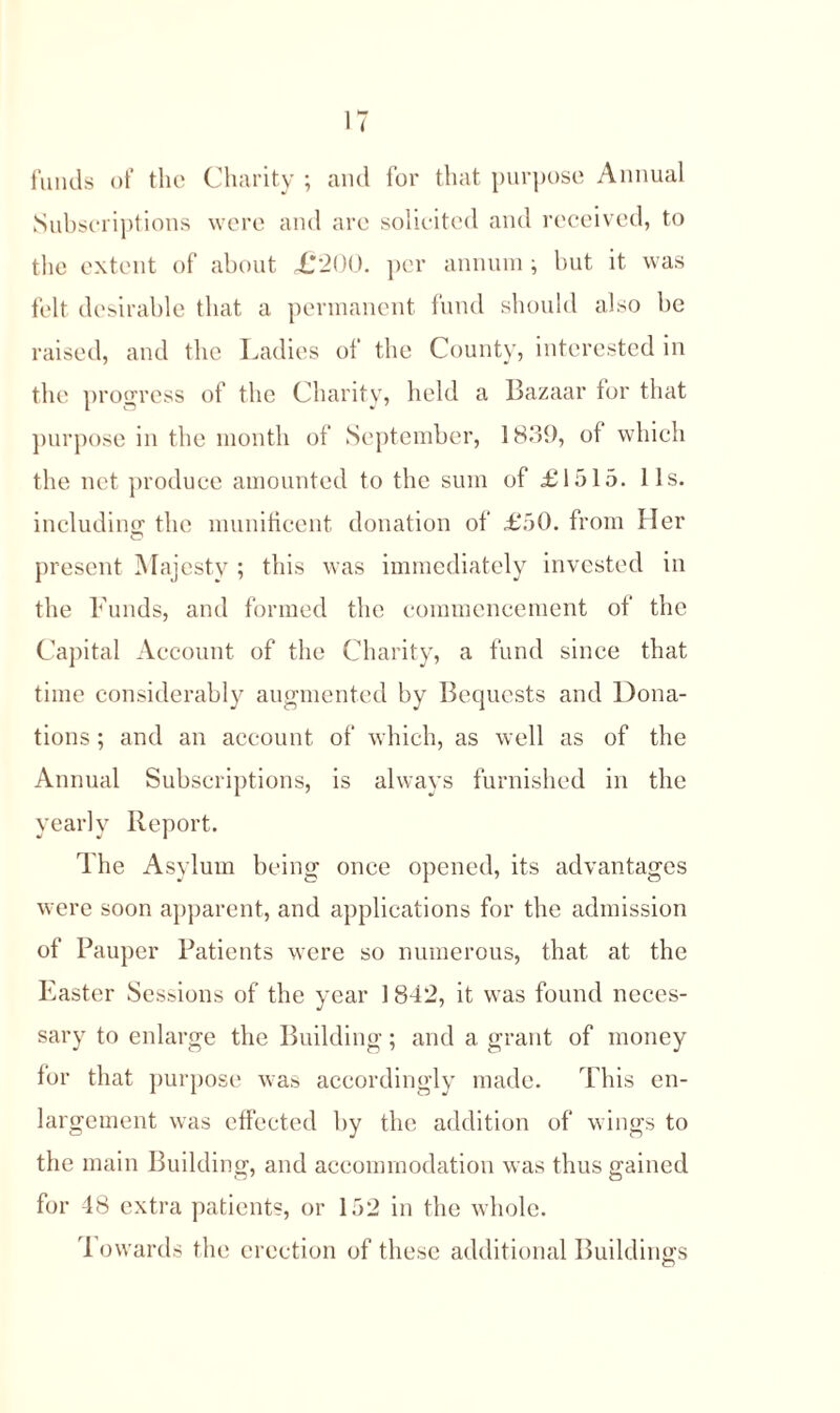 funds of the Charity ; and for that purpose Annual Subscriptions were and are solicited and received, to the extent of about £200. per annum; but it was felt desirable that a permanent fund should also be raised, and the Ladies of the County, interested in the progress of the Charity, held a Bazaar for that purpose in the month of September, 1839, of which the net produce amounted to the sum of £1515. 11s. including the munificent donation of £50. from Her present Majesty ; this was immediately invested in the Funds, and formed the commencement of the Capital Account of the Charity, a fund since that time considerably augmented by Bequests and Dona- tions ; and an account of which, as well as of the Annual Subscriptions, is always furnished in the yearly Report. The Asylum being once opened, its advantages were soon apparent, and applications for the admission of Pauper Patients were so numerous, that at the Easter Sessions of the year 1 842, it was found neces- sary to enlarge the Building; and a grant of money for that purpose was accordingly made. This en- largement was effected by the addition of wings to the main Building, and accommodation was thus gained for 48 extra patients, or 152 in the whole.