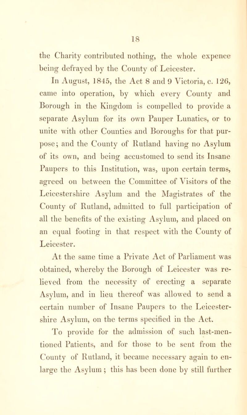 the Charity contributed nothing, the whole expence being defrayed by the County of Leicester. In August, 1845, the Act 8 and 9 Victoria, c. 126, came into operation, by which every County and Borough in the Kingdom is compelled to provide a separate Asylum for its own Pauper Lunatics, or to unite with other Counties and Boroughs for that pur- pose; and the County of Rutland having no Asylum of its own, and being accustomed to send its Insane Paupers to this Institution, was, upon certain terms, agreed on between the Committee of Visitors of the CD Leicestershire Asylum and the Magistrates of the County of Rutland, admitted to full participation of all the benefits of the existing Asylum, and placed on an equal footing in that respect with the County of Leicester. At the same time a Private Act of Parliament was obtained, whereby the Borough of Leicester was re- lieved from the necessity of erecting a separate Asylum, and in lieu thereof was allowed to send a certain number of Insane Paupers to the Leicester- shire Asylum, on the terms specified in the Act. To provide for the admission of such last-men- tioned Patients, and for those to be sent from the County of Rutland, it became necessary again to en- large the Asylum ; this has been done by still further