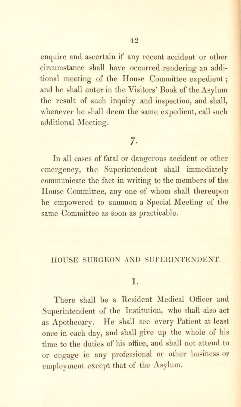 enquire and ascertain if any recent accident or other circumstance shall have occurred rendering an addi- tional meeting of the House Committee expedient; and he shall enter in the Visitors’ Book of the Asylum the result of such inquiry and inspection, and shall, whenever he shall deem the same expedient, call such additional Meeting. 7- In all cases of fatal or dangerous accident or other emergency, the Superintendent shall immediately communicate the fact in writing to the members of the House Committee, any one of whom shall thereupon be empowered to summon a Special Meeting of the same Committee as soon as practicable. HOUSE SURGEON AND SUPERINTENDENT. 1. There shall be a Resident Medical Officer and Superintendent of the Institution, who shall also act as Apothecary. He shall see every Patient at least once in each day, and shall give up the whole of his time to the duties of his office, and shall not attend to or engage in any professional or other business or employment except that of the Asylum.