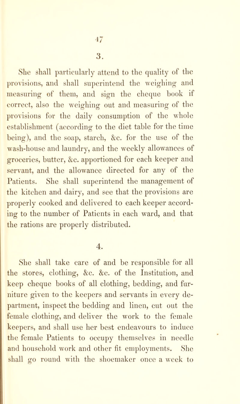 3. She shall particularly attend to the quality of the provisions, and shall superintend the weighing and measuring of them, and sign the cheque hook if correct, also the weighing1 out and measuring; of the provisions for the daily consumption of the whole establishment (according to the diet table for the time being), and the soap, starch, See. for the use of the wash-house and laundry, and the weekly allowances of groceries, butter, See. apportioned for each keeper and servant, and the allowance directed for any of the Patients. She shall superintend the management of the kitchen and dairy, and see that the provisions are properly cooked and delivered to each keeper accord- ing to the number of Patients in each ward, and that the rations are properly distributed. 4. She shall take care of and be responsible for all the stores, clothing, &c. &c. of the Institution, and keep cheque books of all clothing, bedding, and fur- niture given to the keepers and servants in every de- partment, inspect the bedding and linen, cut out the female clothing, and deliver the work to the female keepers, and shall use her best endeavours to induce the female Patients to occupy themselves in needle and household work and other fit employments. She shall go round with the shoemaker once a week to