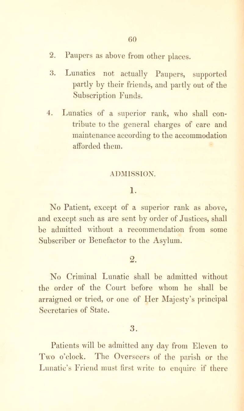 2. Paupers as above from other places. 3. Lunatics not actually Paupers, supported partly by their friends, and partly out of the Subscription Funds. 4. Lunatics of a superior rank, who shall con- tribute to the general charges of care and maintenance according to the accommodation afforded them. ADMISSION. 1. No Patient, except of a superior rank as above, and except such as are sent by order of Justices, shall be admitted without a recommendation from some Subscriber or Benefactor to the Asylum. 2. No Criminal Lunatic shall be admitted without the order of the Court before whom he shall be arraigned or tried, or one of Her Majesty’s principal Secretaries of State. 3. Patients will be admitted any day from Eleven to Two o’clock. The Overseers of the parish or the Lunatic’s Friend must first write to enquire if there