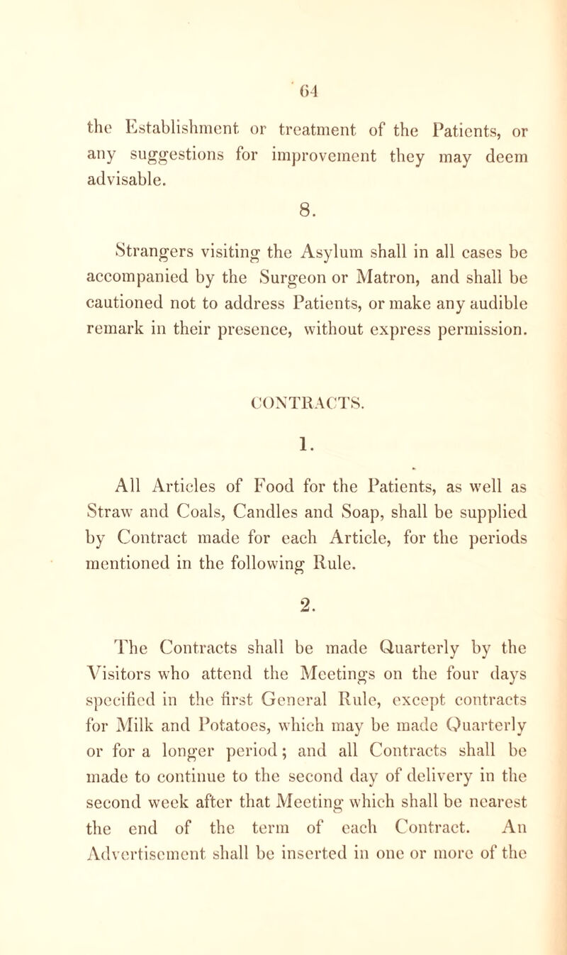 the Establishment or treatment of the Patients, or any suggestions for improvement they may deem advisable. 8. Strangers visiting the Asylum shall in all cases be accompanied by the Surgeon or Matron, and shall be cautioned not to address Patients, or make any audible remark in their presence, without express permission. CONTRACTS. 1. All Articles of Food for the Patients, as well as Strawr and Coals, Candles and Soap, shall be supplied by Contract made for each Article, for the periods mentioned in the following Rule. 2. The Contracts shall be made Quarterly by the Visitors who attend the Meetings on the four days specified in the first General Rule, except contracts for Milk and Potatoes, which may be made Quarterly or for a longer period; and all Contracts shall be made to continue to the second day of delivery in the second week after that Meeting; which shall be nearest the end of the term of each Contract. An Advertisement shall be inserted in one or more of the