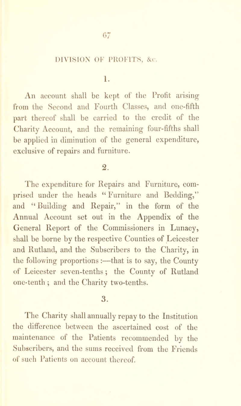 DIVISION OF PROFITS, &c. 1. An account shall be kept of the Profit arising from the Second and Fourth Classes, and one-fifth part thereof shall be carried to the credit of the Charity Account, and the remaining four-fifths shall be applied in diminution of the general expenditure, exclusive of repairs and furniture. 2. The expenditure for Repairs and Furniture, com- prised under the heads “ Furniture and Bedding, and “Building and Repair,” in the form of the Annual Account set out in the Appendix of the General Report of the Commissioners in Lunacy, shall be borne by the respective Counties of Leicester and Rutland, and the Subscribers to the Charity, in the following proportions:—that is to say, the County of Leicester seven-tenths; the County of Rutland one-tenth ; and the Charity two-tenths. 3. The Charity shall annually repay to the Institution the difference between the ascertained cost of the maintenance of the Patients recommended by the Subscribers, and the sums received from the Friends of such Patients on account thereof.