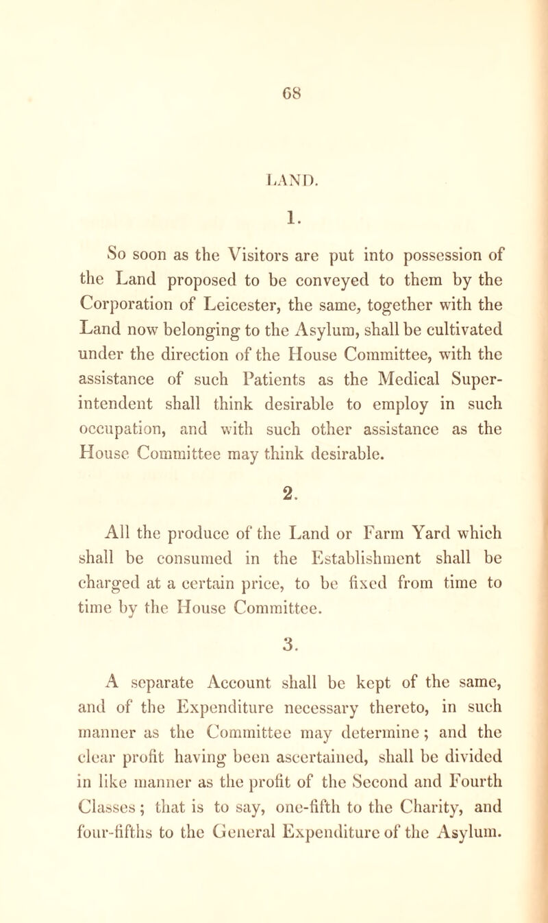 G8 LAND. 1. So soon as the Visitors are put into possession of the Land proposed to be conveyed to them by the Corporation of Leicester, the same, together with the Land now7 belonging to the Asylum, shall be cultivated under the direction of the House Committee, with the assistance of such Patients as the Medical Super- intendent shall think desirable to employ in such occupation, and with such other assistance as the House Committee may think desirable. 2. All the produce of the Land or Farm Yard which shall be consumed in the Establishment shall be charged at a certain price, to be fixed from time to time by the House Committee. 3. A separate Account shall be kept of the same, and of the Expenditure necessary thereto, in such manner as the Committee may determine; and the clear profit having been ascertained, shall be divided in like manner as the profit of the Second and Fourth Classes; that is to say, one-fifth to the Charity, and four-fifths to the General Expenditure of the Asylum.