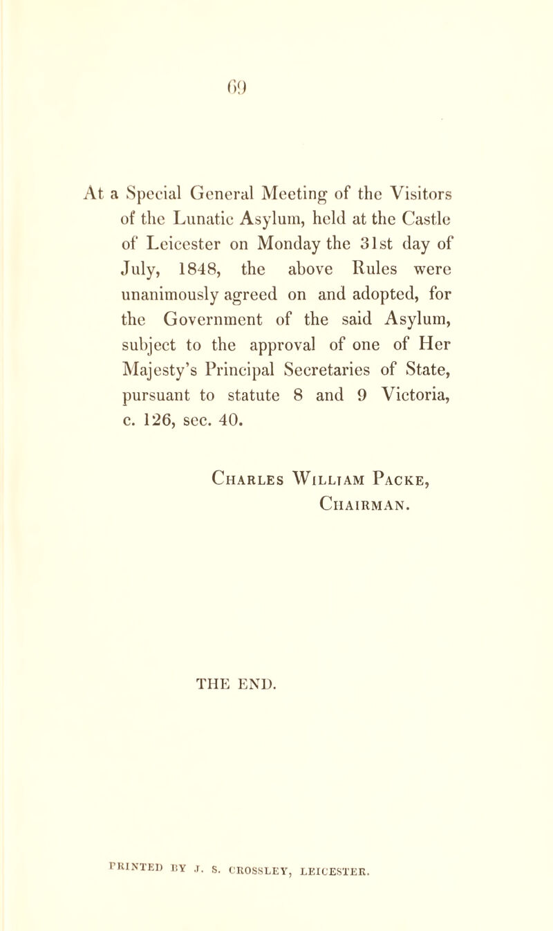 At a Special General Meeting of the Visitors of the Lunatic Asylum, held at the Castle of Leicester on Monday the 31st day of July, 1848, the above Rules were unanimously agreed on and adopted, for the Government of the said Asylum, subject to the approval of one of Her Majesty’s Principal Secretaries of State, pursuant to statute 8 and 9 Victoria, c. 126, sec. 40. Charles Willtam Packe, Chairman. THE END. PRINTED ISY .1. S. CROSSLEY, LEICESTER.