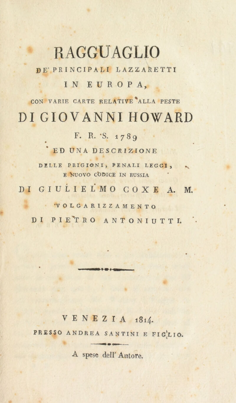 RAGGUAGLIO PE’.PRINCIPALI LAZZARETTI IN EUROPA, CON VARIE CARTE RELATIVE %ALLA PESTE DI GIOVANNI HOWARD F. R. *S. 1789 ED UNA DESCRIZIONE DELLE PRIGIONI, PENALI LEGGI, v e }juovo Codice in Russia DI GIULIE IMO COXE A. M. ‘VOLGARIZZAMENTO DI PIETRO ANTONIUTTI. VENEZIA 1814. PRESSO ANDREA SANTINI E FIGLIO. A spese dell’Autore.