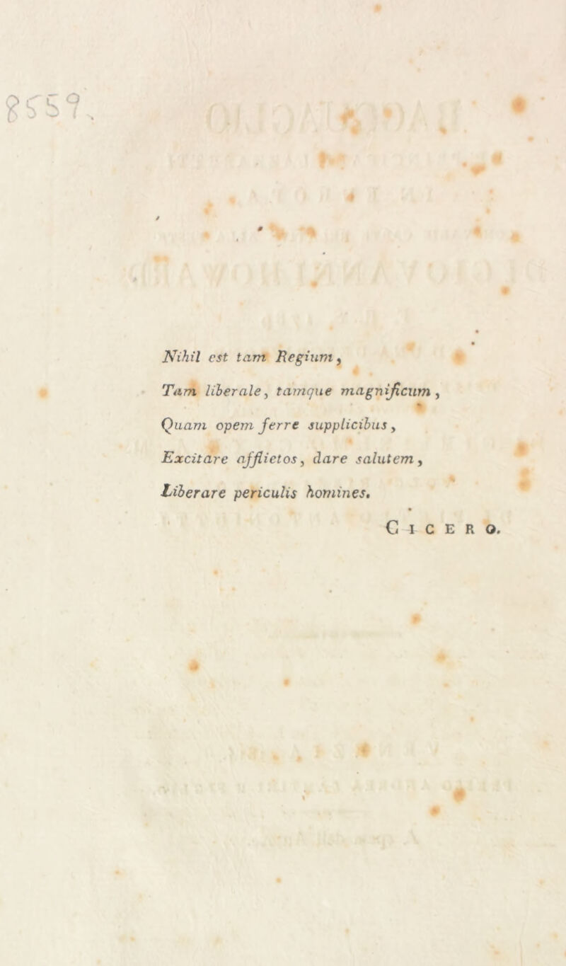 Nihil est tam Regium, Tarn liberale, tamque magnìficum , % Quam opem ferre supplicibus , Excitare ajjlietos, dare salutem, * Liberare periculis homines. Cicero.