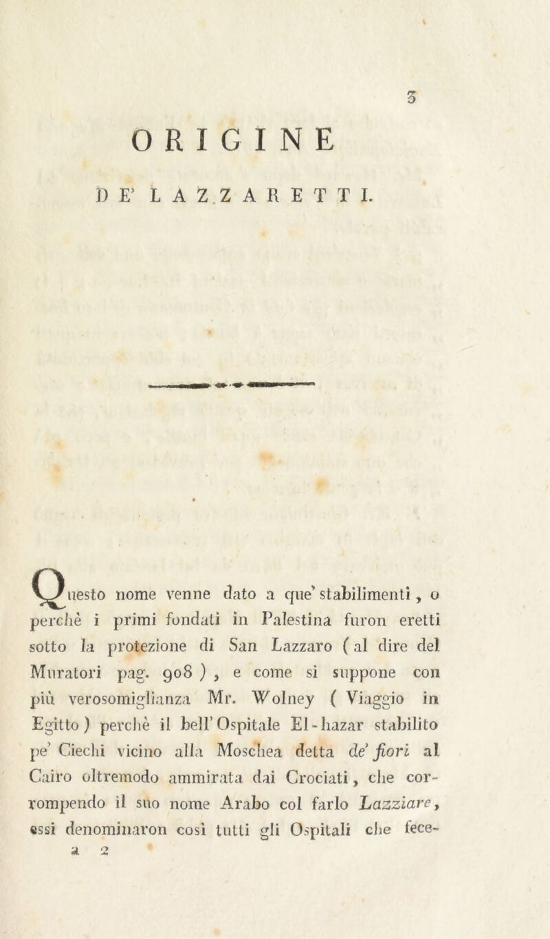 % 3 ORIGINE 3) E’ LAZ.ZARETTI. (Questo nome venne dato a que’stabilimenti, o perchè i primi fondali in Palestina furon eretti sotto la protezione di San Lazzaro ( al dire del Muratori pag. 908 ) , e come si suppone con più verosomiglianza Mr. Wolney ( Viaggio ir» Egitto) perchè il bell’Ospitale El-bazar stabilito pe’ Ciechi vicino alla Moschea delta de fiori al Cairo oltremodo ammirata dai Crociati, che cor- rompendo il suo nome Arabo col farlo Lazziare, «ssi denominaron cosi tutti gli Ospitali che fece- a 2