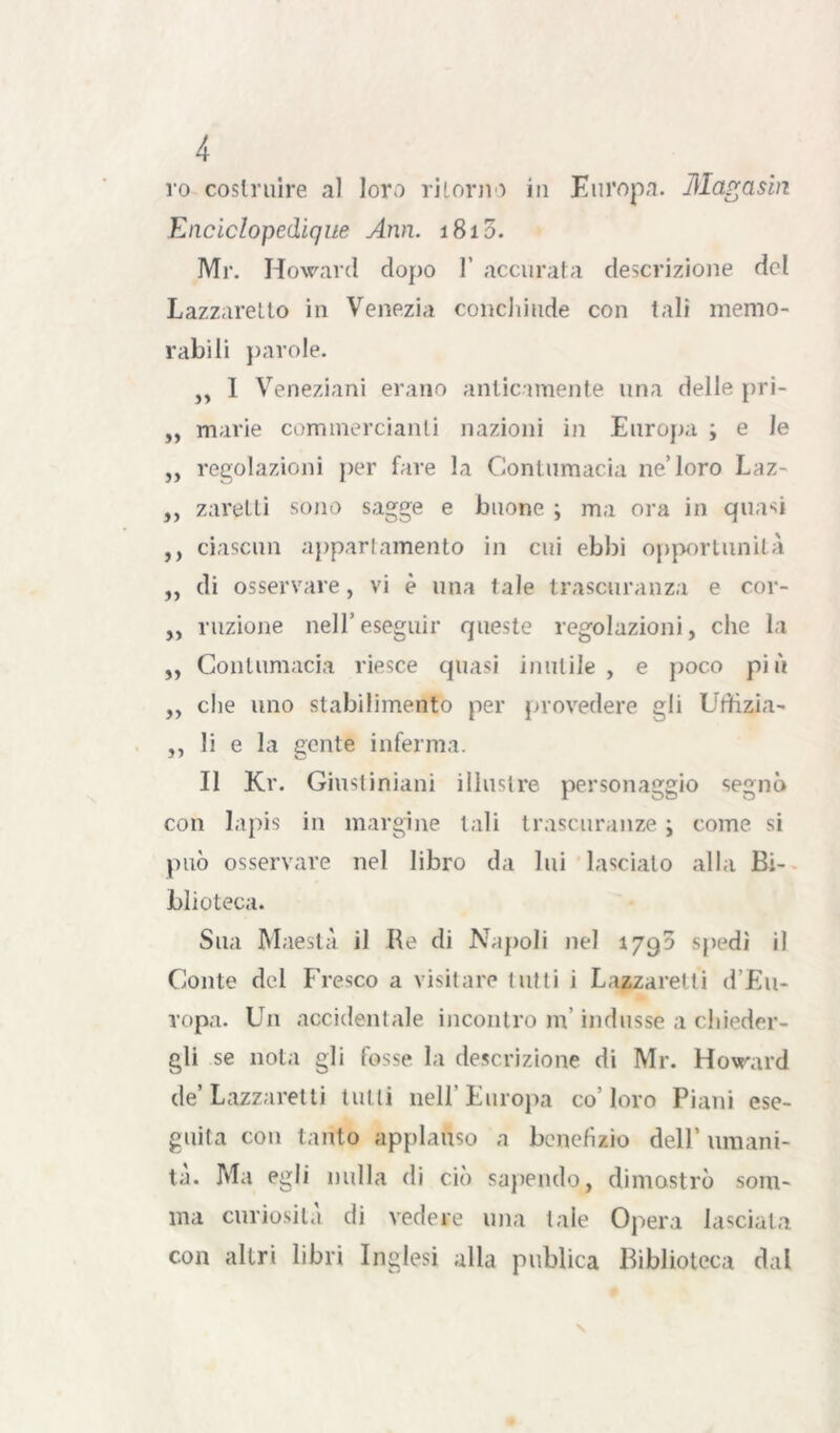 ro costruire al loro ritorno in Europa. Magaslrt Enciclopedique Ann. 1810. Mr. Howard dopo 1’ accurata descrizione del Lazzaretto in Venezia concJiiude con tali memo- rabili parole. ,, 1 Veneziani erano anticamente una delle pri- ,, marie commercianti nazioni in Europa ; e le ,, regolazioni per fare la Contumacia ne’loro Laz- ,, zaretti sono sagge e buone ; ma ora in quasi ,, ciascun appartamento in cui ebbi opportunità ,, di osservare, vi è una tale trascuranza e cor- ,, ruzione nell’eseguir queste regolazioni, che la ,, Contumacia riesce quasi inutile, e poco più „ che uno stabilimento per provedere gli Litfizia- ,, li e la gente inferma. Il Kr. Giustiniani illustre personaggio segnò con lapis in margine tali trascuranze ; come si può osservare nel libro da lui lasciato alla Bi- blioteca. Sua Maestà il Ile di Napoli nel 1790 spedi il Conte del Fresco a visitare tutti i Lazzaretti d’Eu- ropa. Un accidentale incontro m indusse a chieder- gli se nota gli fosse la descrizione di Mr. Howard de’Lazzaretti tutti nell'Europa co’loro Piani ese- guita con tanto applauso a benefìzio dell’ umani- tà. Ma egli nulla di ciò sapendo, dimostrò som- ma curiosità di vedere una tale Opera lasciata con altri libri Inglesi alla publica Biblioteca dal