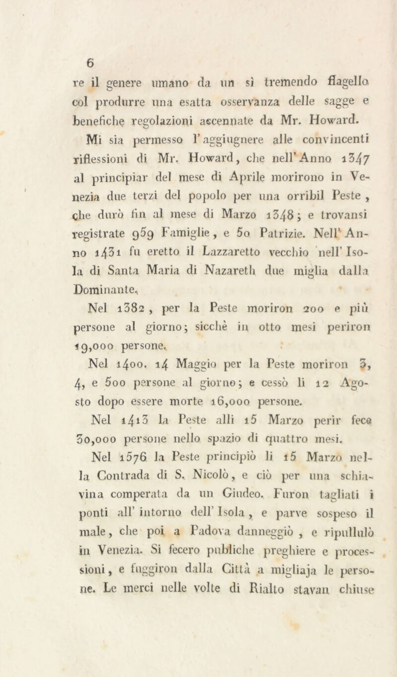 re il genere limano da un sì tremendo flagella col produrre una esatta osservanza delle sagge e benefiche regolazioni accennate da Mr. Howard. Mi sia permesso l’aggiugnere alle convincenti riflessioni di Mr. Howard, che nell’Anno i347 al principiar del mese di Aprile morirono in Ve- nezia due terzi del popolo per una orribil Peste , che durò fin al mese di Marzo i348; e trovansi registrate qòq Famiglie , e 5o Patrizie. Nell’ An- no i431 fu eretto il Lazzaretto vecchio nell’Iso- la di Santa Maria di Nazareth due miglia dalla Dominante, Nel i382 , per la Peste moriron 200 e più persone al giorno; sicché in otto mesi perirò» 19.000 persone. Nel 1400. 14 Maggio per la Peste moriron 3, 4, e 500 persone al giorno; e cessò li 12 Ago- sto dopo essere morte 16,000 persone. Nel i4*3 la Peste alli i5 Marzo perir fece 50.000 persone nello spazio di quattro mesi. Nel 1576 la Peste principiò li i5 Marzo nel- la Contrada di S. Nicolò, e ciò per una schia- vina comperata da un Giudeo. Furon tagliati i ponti all’ intorno dell Isola, e parve sospeso il male, che poi a Padova danneggiò , e ripullulò in Venezia. Si fecero pubiiche preghiere e proces- sioni , e fuggiron dalla Città a migliaja le perso- ne. Le merci nelle volte di Rialto stavan chiuse