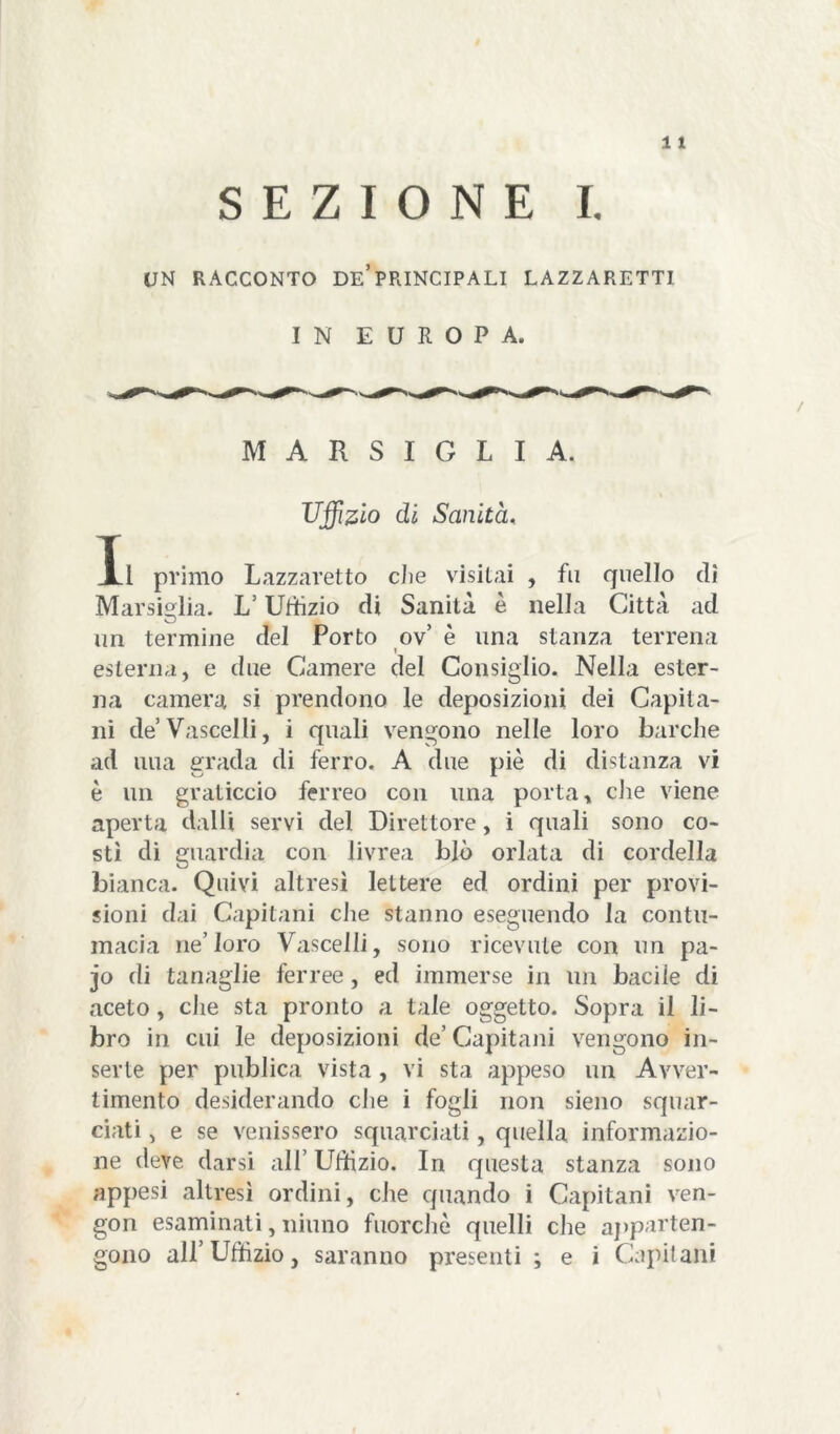 SEZIONE I. UN RACCONTO De’PRINCIPALI LAZZARETTI IN EUROPA. / MARSIGLIA. Uffizio di Sanità, Xl primo Lazzaretto die visitai , fu quello di Marsiglia. L’Uffizio di Sanità è nella Città ad un termine del Porto ov’ e una stanza terrena i esterna, e due Camere del Consiglio. Nella ester- na camera si prendono le deposizioni dei Capita- ni de Vascelli, i quali vengono nelle loro barche ad una grada di ferro. A due piè di distanza vi è un graticcio ferreo con una porta, die viene aperta dalli servi del Direttore, i quali sono co- stì di guardia con livrea blò orlata di cordella bianca. Quivi altresì lettere ed ordini per provi- sioni dai Capitani che stanno eseguendo la contu- macia ne’loro Vascelli, sono ricevute con un pa- jo di tanaglie ferree , ed immerse in un bacile di aceto, che sta pronto a tale oggetto. Sopra il li- bro in cui le deposizioni de’Capitani vengono in- serte per publica vista , vi sta appeso un Avver- timento desiderando che i fogli non sieno squar- ciati , e se venissero squarciati, quella informazio- ne deve darsi all’ Uffizio. In questa stanza sono appesi altresì ordini, che quando i Capitani ven- gon esaminati, ninno fuorché quelli che apparten- gono all’Uffizio, saranno presenti ; e i Capitani