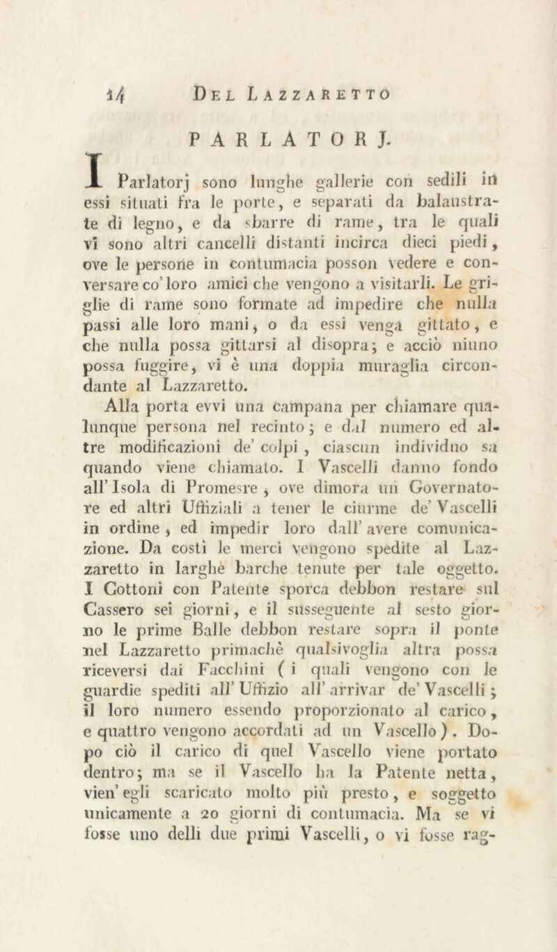 PARLATORI. I Parlatorj sono lunghe gallerie con sedili in essi situati fra le porte, e separati da balaustra- te di legno, e da sbarre di rame, tra le quali vi sono altri cancelli distanti incirca dieci piedi, ove le persone in contumacia posson vedere e con- versare co’loro amici che vengono a visitarli. Le gri- glie di rame sono formate ad impedire che nulla passi alle loro mani, o da essi venga gittato, e che nulla possa pittarsi al disopra; e acciò ninno possa fuggire, vi è una doppia muraglia circon- dante al Lazzaretto. Alla porta evvi una campana per chiamare qua- lunque persona nel recinto; e dal numero ed al- tre modificazioni de’ colpi , ciascun individuo sa quando viene chiamato. 1 Vascelli danno fondo all’ Isola di Promesre * ove dimora un Governato- re ed altri Uffiziali a tener le ciurme de’ Vascelli in ordine , ed impedir loro dall’ avere comunica- zione. Da costi le merci vengono spedite al Laz- zaretto in larghe barche tenute per tale oggetto. I Cottoni con Patente sporca debbon restare sul Cassero sei giorni, e il susseguente al sesto gior- no le prime Ralle debbon restare sopra il ponte nel Lazzaretto primachè qualsivoglia altra possa riceversi dai Facchini ( i quali vengono con le guardie spediti all’Uffizio all’arrivar de’Vascelli; il loro numero essendo proporzionato al carico, e quattro vengono accordati ad un Vascello). Do- po ciò il carico di quel Vascello viene portato dentro; ma se il Vascello ha la Patente netta, vien egli scaricato molto più presto, e soggetto unicamente a 20 giorni di contumacia. Ma se vi fosse uno delli due primi Vascelli, o vi fosse rag-