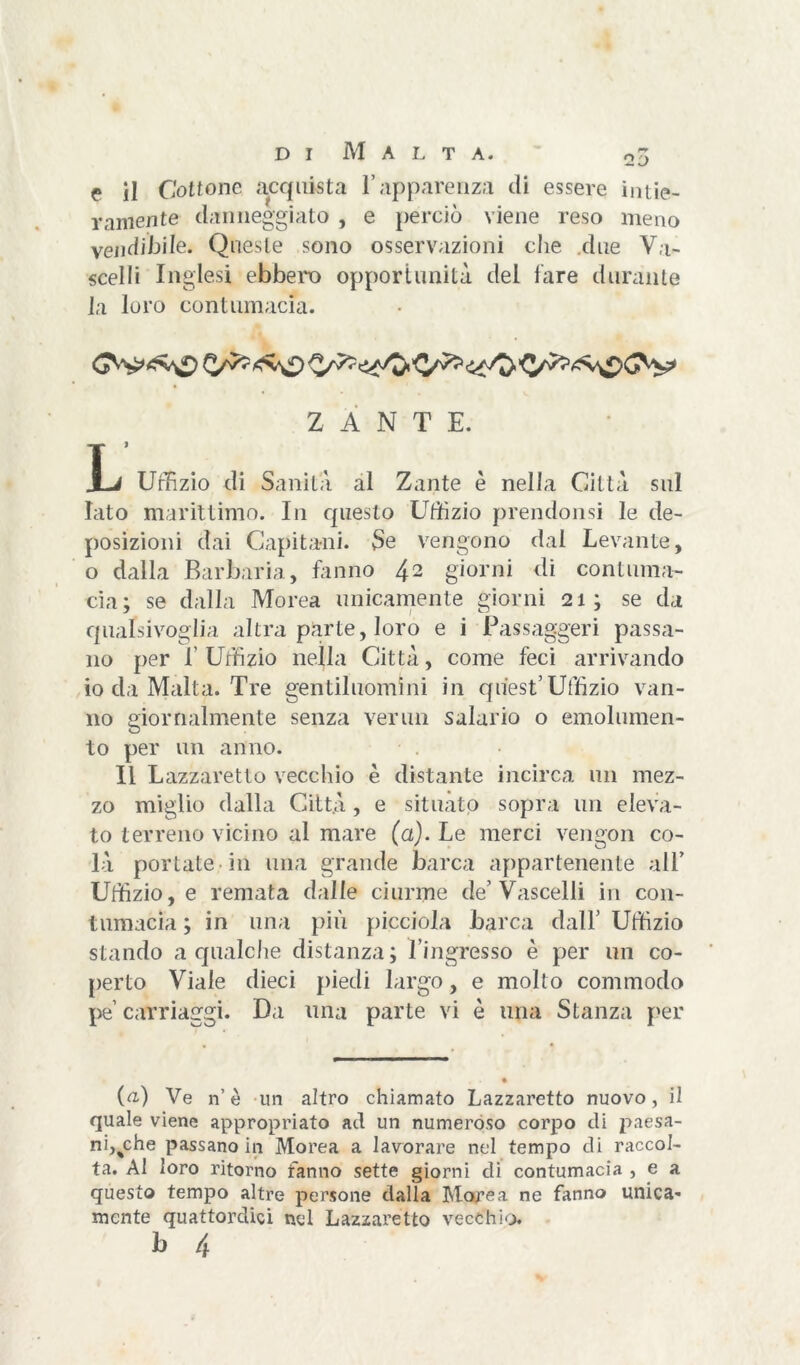 D I M A L T A. oj f il Cottone acquista l’apparenza di essere intie- ramente danneggiato , e perciò viene reso meno vendibile. Queste sono osservazioni che due Va- scelli Inglesi ebbero opportunità del fare durante la loro contumacia. Z A N T E. T X-i Uffizio di Sanità al Zante è nella Città sul Iato marittimo. In questo Uffizio prendonsi le de- posizioni dai Capitani. Se vengono dal Levante, o dalla Barbaria, fanno 42 giorni di contuma- cia; se dalla Morea unicamente giorni 21; se da qualsivoglia altra parte, loro e i Passaggeri passa- no per l’Uffizio nella Città, come feci arrivando io da Malta. Tre gentiluomini in quest’uffizio van- no giornalmente senza verini salario o emolumen- to per un anno. Il Lazzaretto vecchio è distante incirca un mez- zo miglio dalla Città , e situato sopra un eleva- to terreno vicino al mare (a). Le merci vengon co- là portate in una grande barca appartenente all’ Uffizio, e remata dalle ciurme de’Vascelli in con- tumacia ; in una più picciola barca dall’ Uffizio stando a qualche distanza; l’ingresso è per un co- perto Viale dieci piedi largo, e molto commodo pe’ carriaggi. Da una parte vi è lina Stanza per {a) Ve n’è un altro chiamato Lazzaretto nuovo, il quale viene appropriato ad un numeroso corpo di paesa- ni,%che passano in Morea a lavorare nel tempo di raccol- ta. Al loro ritorno fanno sette giorni di contumacia , e a questo tempo altre persone dalla Morea ne fanno unica- mente quattordici ned Lazzaretto vecchio.