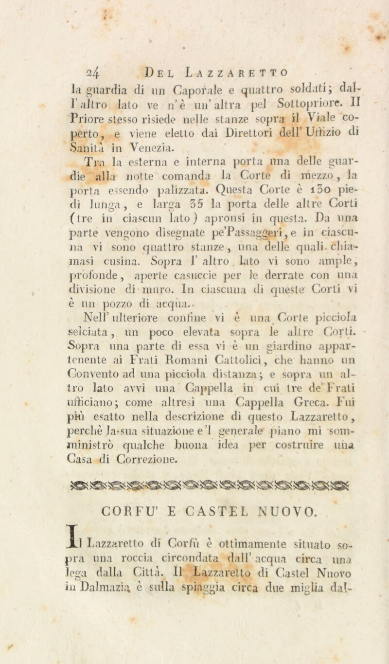 la guardia di un Caporale e quattro soldati; dal- l’altro lalo ve n è un’altra pel Sottopriore. II Priore stesso risiede nelle stanze sopra il à iale co- perto, e viene eletto dai Direttori dell’ Uffizio di Sanità in Venezia. Tra la esterna e interna porta una delle guar- die ' alla notte comanda la Corte di mezzo, la porta essendo palizzata. Questa Corte è 100 pie- di lunga, e larga 35 la porta delle altre Corti (tre in ciascun lalo) apronsi in questa. Da una parte vengono disegnate pe’Passaggeli, e in ciascu- na vi sono quattro stanze, una delle quali- chia- masi cosina. Sopra 1 altro lato vi sono ampie, profonde, aperte casuccie per le derrate con una divisione di muro. In ciascuna di queste Corti vi è un pozzo di acqua.- Nell’ulteriore contine vi è una Corte picciola selciata, un poco elevata sopra le altre Corti. Sopra una parte di essa vi è un giardino appar- tenente ai Frati Romani Cattolici, clic hanno un Convento ad una picciola distanza; e sopra un al- tro lato avvi una Cappella in cui tre de’ Frati ufficiano; come altresì una Cappella Greca. Fui più esatto nella descrizione di questo Lazzaretto, perchè Ja-sua situazione e 1 generale piano mi som- ministrò qualche buona idea per costruire una Casa di Correzione. CORFU’ E CASTEL NUOVO. Il Lazzaretto di Corfù è ottimamente situato so- pra una roccia circondata dall’ acqua circa una lega dalla Città. Il Lazzaretto di Castel Nuovo u in Dalmazia è sulla spiaggia circa due miglia dal-