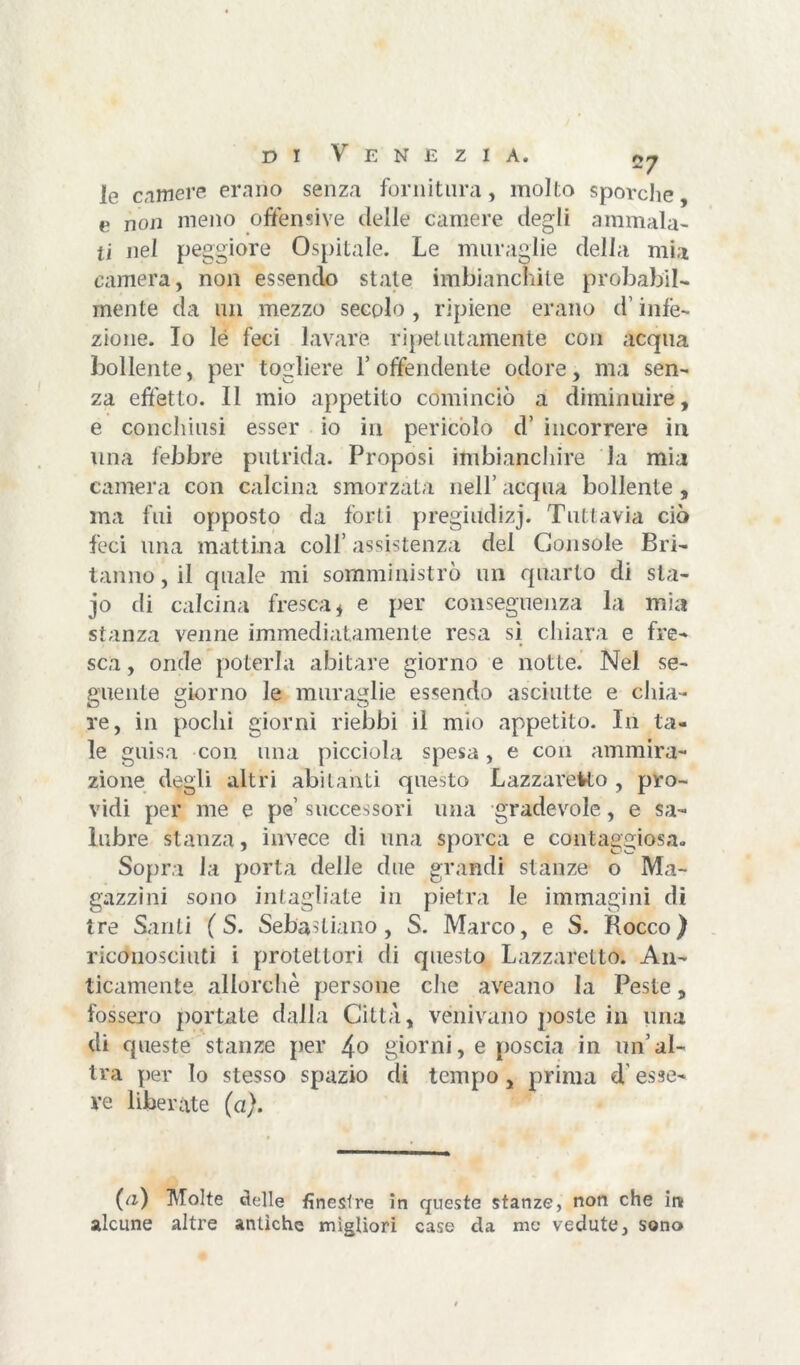 le camere erario senza fornitura, molto sporche, e non meno offensive delle camere degli ammala- ti nel peggiore Ospitale. Le muraglie della mia camera, non essendo stale imbianchite probabil- mente da un mezzo secolo , ripiene erano d’infe- zione. Io lé feci lavare ripetutamente con acqua bollente, per togliere 1’ offendente odore, ma sen- za effetto. Il mio appetito cominciò a diminuire, e concimisi esser io in pericolo d’ incorrere in una febbre putrida. Proposi imbianchire la mia camera con calcina smorzata nell’ acqua bollente , ma fui opposto da forti pregiudizj. Tuttavia ciò feci una mattina coll’ assistenza del Console Bri- tanno, il quale mi somministrò un quarto di sta- jo di calcina fresca, e per conseguenza la mia stanza venne immediatamente resa sì chiara e fre- sca , onde poterla abitare giorno e notte. Nel se- guente giorno le muraglie essendo asciutte e cliia- re, in pochi giorni riebbi il mio appetito. In ta- le guisa con una picciola spesa, e con ammira- zione degli altri abitanti questo Lazzaretto , pro- vidi per me e pe’ successori una gradevole, e sa- lubre stanza, invece di una sporca e contaggiosa. Sopra la porta delle due grandi stanze o Ma- gazzini sono intagliate in pietra le immagini dì tre Santi ( S. Sebastiano, S. Marco, e S. Hocco) riconosciuti i proiettori di questo Lazzaretto. An- ticamente allorché persone che aveano la Peste, fossero portate dalla Città, venivano poste in una di queste stanze per 4° giorni, e poscia in un’al- tra per Io stesso spazio di tempo , prima d esse- re liberate (a). (a) Molte delle finestre in queste stanze, non che ire alcune altre antiche migliori case da me vedute, sono