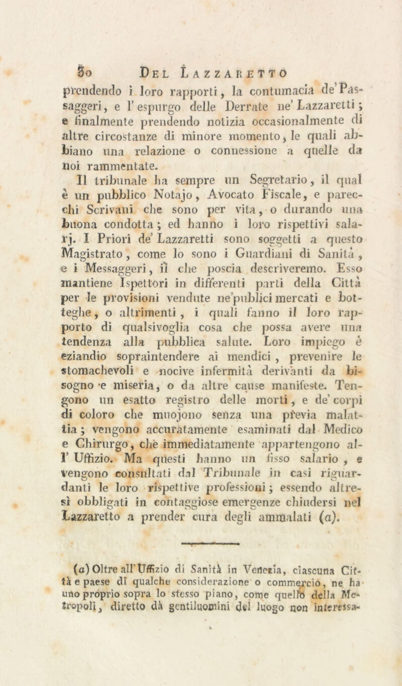 prendendo i loro rapporti, Li contumacia de* Pas- saggi , e 1’espurgo delle Derrate ne’ Lazzaretti ; e finalmente prendendo notizia occasionalmente di altre circostanze di minore momento, le quali ab- biano una relazione o connessione a quelle da noi rammentate. Il tribunale La sempre un Segretario, il qual è un pubblico Notajo, Avocato Fiscale, e parec- chi Scrivani che sono per vita, o durando una buona condotta ; ed hanno i loro rispettivi sala- ri. I Priori de Lazzaretti sono soggetti a questo Magistrato, come lo sono i Guardiani di Sanità , e i Messaggeri, il che poscia descriveremo. Esso mantiene Ispettori in differenti parti della Città per le provisioni vendute ne’publici mercati e bot- teghe, o altrimenti, i quali fanno il loro rap- porto di qualsivoglia cosa che possa avere una tendenza alla pubblica salute. Loro impiego è eziandio sopraintendere ai mendici , prevenire le stomachevoli e nocive infermità derivanti da bi- sogno-e miseria, o da altre cause manifeste. Ten- gono un esatto registro delle morti, e de’ corpi di coloro che muojono senza una pfevia malat- tia ; vengono accuratamente esaminati dal Medico e Chirurgo, che immediatamente appartengono a 1- 1’ Uffizio. Ma questi hanno un fisso salario , e vengono consultati dal Tribunale in casi riguar- danti le loro rispettive professioni ; essendo altre- sì obbligati in con t aggio $è emergenze chiudersi nel Lazzaretto a prender cura degli ammalati (a). (a) Oltre all'Uffizio di Sanità in Verterla, ciascuna Cit- tà e paese di qualche considerazione o commerciò, ne ha uno proprio sopra lo stesso piano, come quello della Me- tropoli, diretto dà gentiluomini dei luogo non interessa-