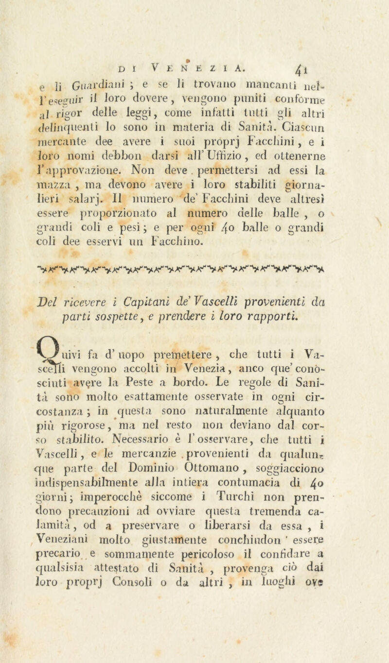 e ìi Guardiani ; e se li trovano mancanti nel- l’eseguir ^ l°r° dovere, vengono puniti conforme al rigor delle leggi, come infatti lutti gli altri delinquenti lo sono in materia di Sanità. Ciascun mercante dee avere i suoi próprj Facchini, e i loro nomi débbon darsi all’ Uffizio, ed ottenerne l’approvazione. Non deve. permettersi ad essi la mazza , ma devono avere i loro stabiliti giorna- lieri salarj. Il numero de' Facchini deve altresì essere proporzionato al numero delle balle , o grandi coli e pesi ; e per ogni 4° balle 0 grandi coli dee esservi un Facchino. Del ricevere ì Capitani de Vascelli provenienti da parti sospette, e prendere i loro rapporti. Q uivi fa d’uopo premettere , che tutti i Va- scelli vengono accolli in Venezia, anco que’ conó- sciuti av<?re la Peste a bordo. Le regole di Sani- tà sono molto esattamente osservate in ogni cir- costanza ; in questa sono naturalmente alquanto più rigorose, ma nel resto non deviano dal cor- so stabilito. Necessario è l’osservare, che tutti i Vascelli, e le mercanzie .provenienti da qualuiir. que parte del Dominio Ottomano, soggiacciono indispensabilmente alla intiera contumacia di 4° giorni ; imperocché siccome i Turchi non pren- dono precauzioni ad ovviare questa tremenda ca- lamità , od a preservare o liberarsi da essa , i Veneziani molto giustamente conchiudon ' essere precario e sommamente pericoloso il confidare a qualsisia attestato di Sanità , provenga ciò dai loro proprj Consoli o da altri , in luoghi ove