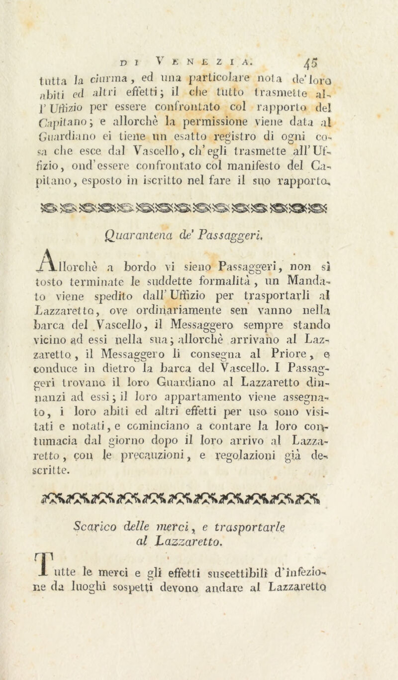 tutta la ciurma, ed una particolare noia de’loro abiti ed altri effetti ; il che tutto trasmette aI- j’ Uffizio per essere confrontato col rapporta del Capitano; e allorché la permissione viene data al Guardiano ei tiene un esatto registro di ogni co- sa che esce dal Vascello, di’ egli trasmette all’Uf- fìzio, onci’essere confrontato col manifesto del Ca- pitano, esposto in iscritto nel fare il suo rapporto. Quarantena de Passaggeri, -/Vllorchè a bordo vi sieno Passaggeri, non sì tosto terminate le suddette formalità , un Manda- to viene spedilo dall' Uffizio per trasportarli al Lazzaretto, ove ordinariamente sen vanno nella barca del Vascello, il Messaggero sempre stando vicino ad essi nella sua; allorché arrivano al Laz- zaretto , il Messaggero li consegna al Priore, e conduce in dietro la barca del Vascello. I Passag- geri trovano il loro Guardiano al Lazzaretto din- nanzi ad essi ; il loro appartamento viene assegna- lo, i loro abiti ed altri effetti per uso sono visi- tati e notati, e cominciano a contare la loro con- tumacia dal giorno dopo il loro arrivo al Lazza- retto , con le precauzioni, e regolazioni già de- scritte. Scarico delle merci, e trasportarle al Lazzaretto. T . . • X ulte le merci e gli effetti suscettibili d infezio- ne da luoghi sospetti devono andare al Lazzaretto