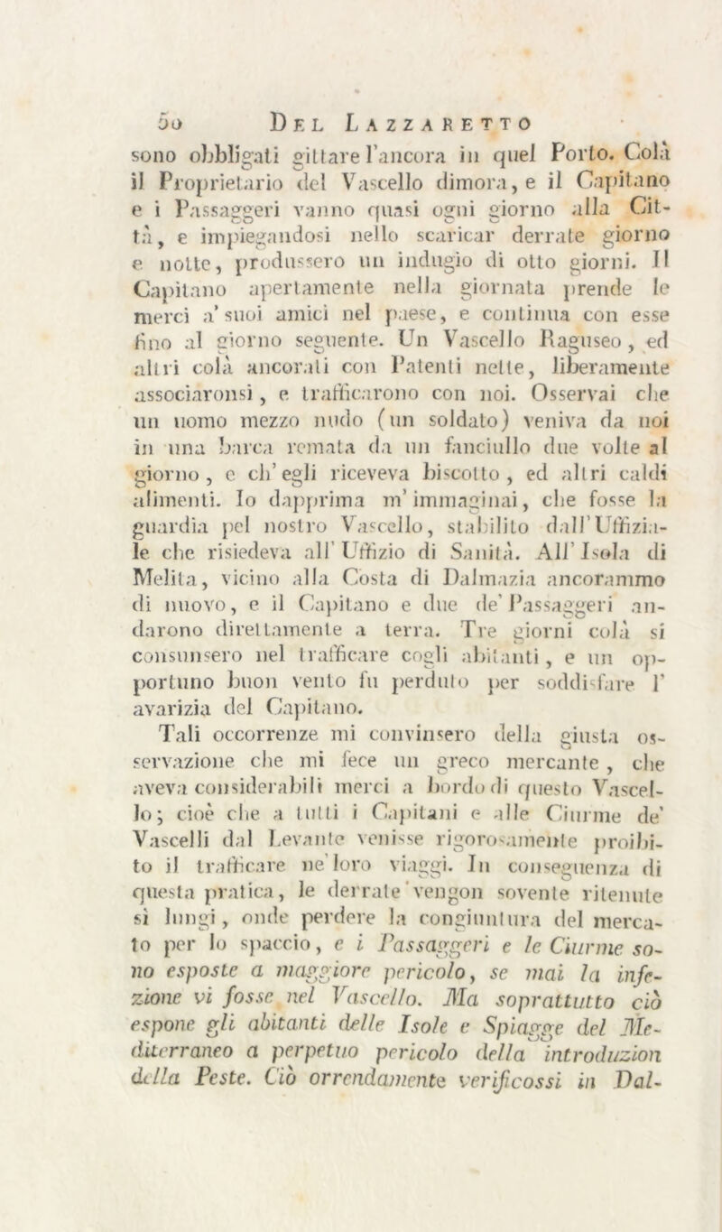 sono obbligati gii tare l’ancora in quel Porto. Cola il Proprietario del Vascello dimora, e il Capitano e i Passaggeri vanno quasi ogni giorno alla Cit- tà, e impiegandosi nello scaricar derrate giorno e notte, produssero un indugio di otto giorni. Il Capitano apertamente nella giornata prende le merci a’suoi amici nel paese, e continua con esse tino al giorno seguente. Un Vascello Raguseo, ed altri colà ancorali con Patenti nette, liberamente associaronsi, e trafficarono con noi. Osservai che un uomo mezzo nudo (un soldato) veniva da noi in una barca remata da un fanciullo due volle al giorno, e ch’egli riceveva biscotto, ed altri caldi alimenti. Io dapprima m’immaginai, che fosse la guardia pel nostro Vascello, stabilito dall’Uffizia- le che risiedeva all’Uffizio di Sanità. All Iseda di Melila, vicino alla Costa di Dalmazia ancorammo di nuovo, e il Capitano e due de’Passaggeri an- darono direttamente a terra. Tre giorni colà si consunsero nel trafficare cogli abitanti, e un op- portuno buon vento fu perduto per soddisfare 1* avarizia del Capitano. Tali occorrenze mi convinsero della Giusta os- O Fonazione che mi lece un greco mercante , che aveva considerabili merci a bordo di questo Vascel- lo; cioè che a tutti i Capitani e alle Ciurme de’ Vascelli dal Levante venisse rigorosamente proibi- to il trafficare ne loro viaggi. In conseguenza di questa pratica, le derrate'vengo» sovente ritenute sì lungi, onde perdere la congiuntura del merca- to per lo spaccio, e i Passaggeri e le Ciurme so- no esposte a maggiore pericolo, se mai la infe- zione vi fosse nel Vascello. Ma soprattutto ciò espone gli abitanti delle Isole e Spiagge del Me- diterraneo a perpetuo pericolo della* introduzion dilla Peste. Ciò orrendamente verificossi in Val-