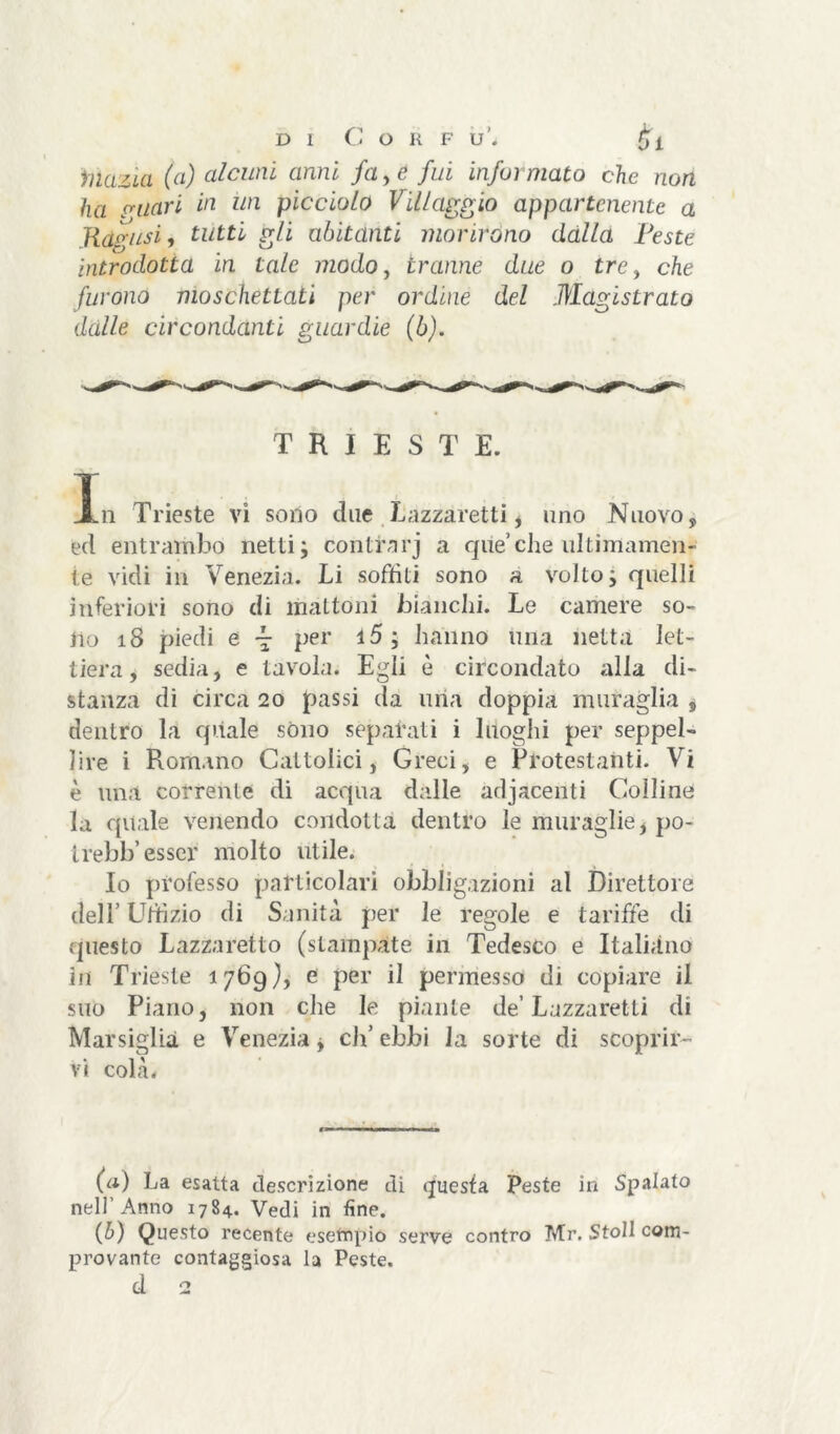 di Cor f u'. £1 mazut (ci) alcuni anni fa, e fui informato che non ha Filari in un picciolo Villaggio appartenente a .Ragusi, tutti gli abitanti morirono dalla Peste introdotta in tale modo, tranne due o tre, che furono moschettati per ordine del Magistrato dalle circondanti guardie (b). TRIESTE. Xn Trieste vi sono due Lazzaretti , uno Nuovo, ed entrambo netti; controrj a que’che ultimamen- te vidi in Venezia. Li soffiti sono a volto; quelli inferiori sono di mattoni bianchi. Le camere so- no 18 piedi e ~ per 15; hanno una netta let- tiera, sedia, e tavola. Egli è circondato alla di- stanza di circa 20 passi da uria doppia muraglia , dentro la quale sono separati i luoghi per seppel- lire i Romano Cattolici, Greci, e Protestanti. Vi è una corrente di acqua dalle adjaceriti Colline la quale venendo condotta dentro le muraglie, po- trebb’ esser molto utile. Io professo particolari obbligazioni al Direttore dell’ Uffizio di Sanità per le regole e tariffe di questo Lazzaretto (stampate in Tedesco e Italiano in Trieste 1769), e per il permesso di copiare il suo Piano, non che le piante de’Lazzaretti di Marsiglia e Venezia, eh’ ebbi la sorte di scoprir- vi colà. (a) La esatta descrizione di questa Peste in Spalato nell Anno 1784. Vedi in fine. (b) Questo recente esefnpio serve contro Mr. Stoll com- provante contagiosa la Peste.