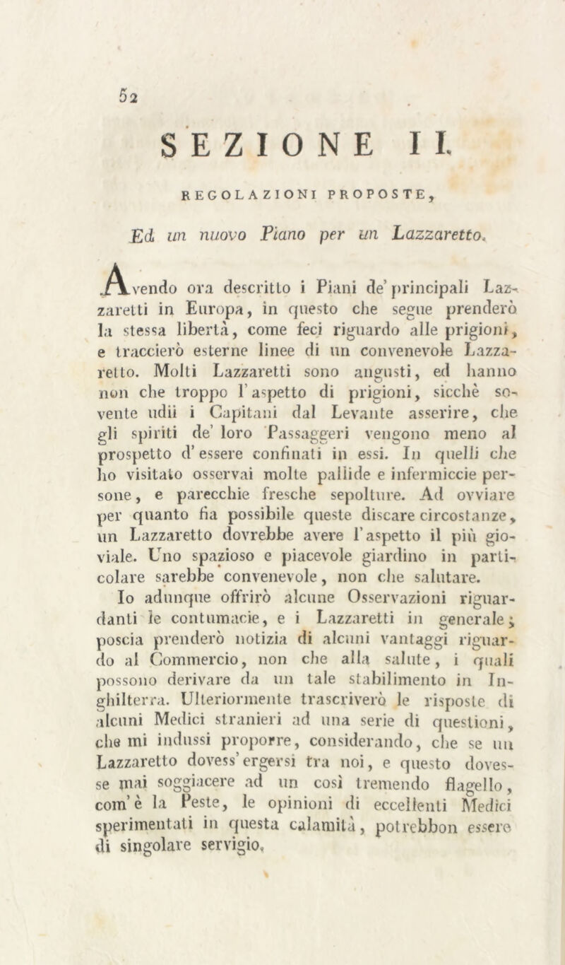 SEZIONE IL REGOLAZIONI PROPOSTE, Ed un nuovo Piano per un Lazzaretto, vendo ora descritto i Piani de’ principali Laz- zaretti in Europa, in questo che segue prenderò la stessa libertà, come feci riguardo alle prigioni, e traccierò esterne linee di un convenevole Lazza- retto. Molti Lazzaretti sono angusti, ed hanno non che troppo l'aspetto di prigioni, sicché so- vente udii i Capitani dal Levante asserire, che gli spiriti de’ loro Passaggeri vengono meno al prospetto d’essere confinati in essi. In quelli che ho visitato osservai molte pallide e infermicele per- sone, e parecchie fresche sepolture. Ad ovviare per quanto ha possibile queste discare circostanze, un Lazzaretto dovrebbe avere l’aspetto il più gio- viale. Uno spazioso e piacevole giardino in parti- colare sarebbe convenevole, non che salutare. Io adunque offrirò alcune Osservazioni riguar- danti le contumacie, e i Lazzaretti in generale; poscia prenderò notizia di alcuni vantaggi riguar- do al Commercio, non che alla salute, i quali possono derivare da un tale stabilimento in In- ghilterra. Ulteriormente trascriverò le risposte di alcuni Medici stranieri ad una serie di questioni, che mi indussi proporre, considerando, che se un Lazzaretto dovess’ergersi tra noi, e questo doves- se mai soggiacere ad un così tremendo flagello, com’è la Peste, le opinioni di eccellenti Medici sperimentati in questa calamità, potrebbon essere di singolare servigio.