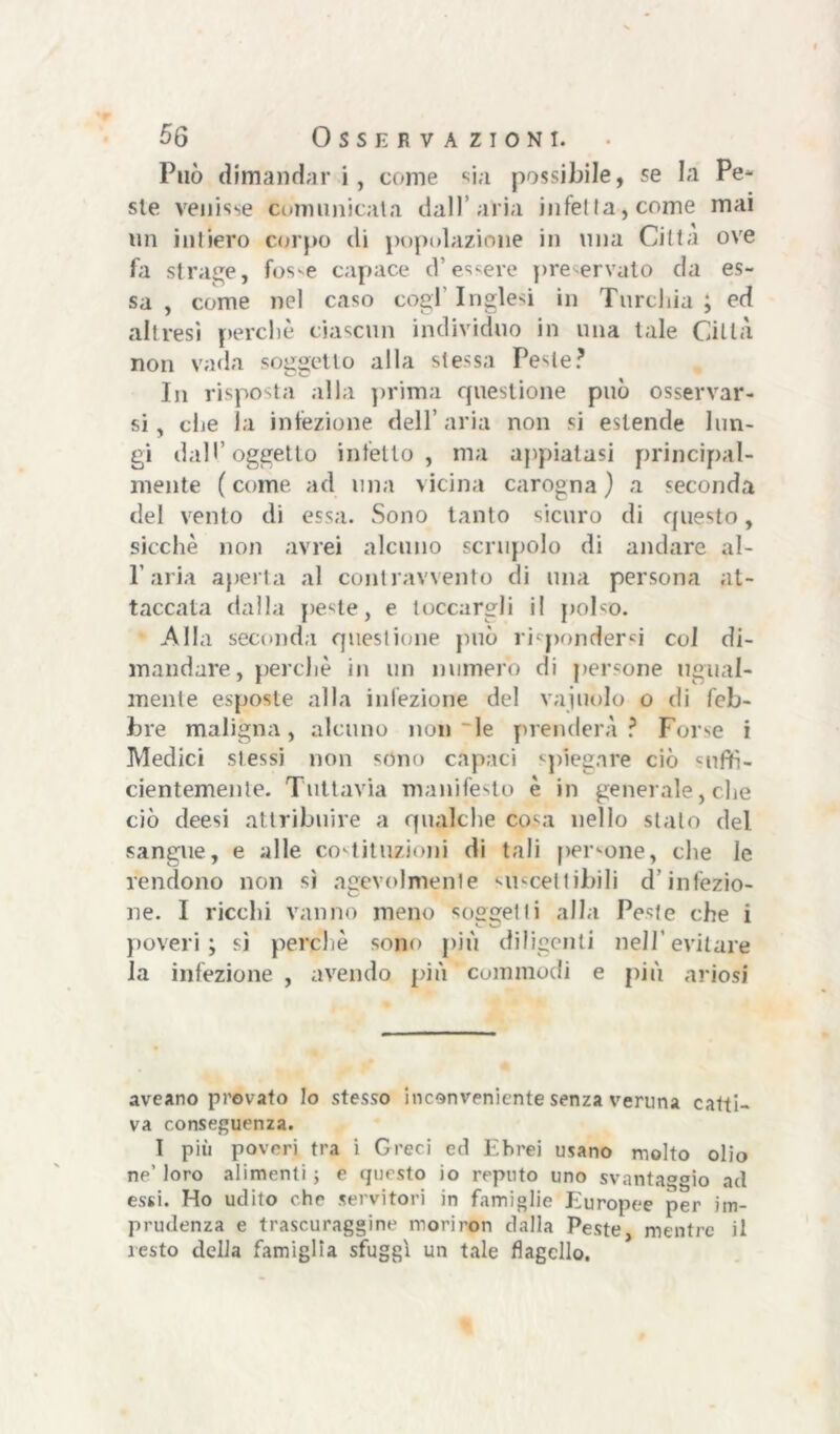 Può dimandar i, come sia possibile, se la Pe- ste venisse comunicata dall aria i11 fel la, come mai un intiero corpo di popolazione in una Citta ove fa strage, fosse capace d’essere preservato da es- sa , come nel caso cogl Inglesi in Turchia ; ed altresì perchè ciascun individuo in una tale Città non vada soggetto alla stessa Peste? In risposta alla prima questione può osservar- si, che la infezione dell’aria non si estende lun- gi dall’oggetto infetto, ma appiatasi principal- mente (come ad una vicina carogna) a seconda del vento di essa. Sono tanto sicuro di questo, sicché non avrei alcuno scrupolo di andare al- l’aria aperta al contravvento di una persona at- taccata dalla peste, e toccargli il polso. Alla seconda questione può rispondersi col di- mandare, perchè in un numero di persone ugual- mente esposte alla infezione del vainolo o di feb- bre maligna, alcuno non le prenderà ? Forse i Medici stessi non stìno capaci spiegare ciò «mftì- cientemenle. Tuttavia manifesto è in generale, che ciò deesi attribuire a qualche cosa nello stalo del sangue, e alle costituzioni di tali persone, che le rendono non sì agevolmente ii-cetlibili d’infezio- ne. I ricchi vanno meno sospetti alla Peste che i c U poveri; sì perchè sono più diligenti nell’evitare la infezione , avendo più commodi e più ariosi avcano provato lo stesso inconveniente senza veruna catti- va conseguenza. I più poveri tra i Greci ed Ebrei usano molto olio ne' loro alimenti ; e questo io reputo uno svantaggio ad essi. Ho udito che servitori in famiglie Europee per im- prudenza e trascuraggine moriron dalla Peste, mentre il resto della famiglia sfuggi un tale flagello.