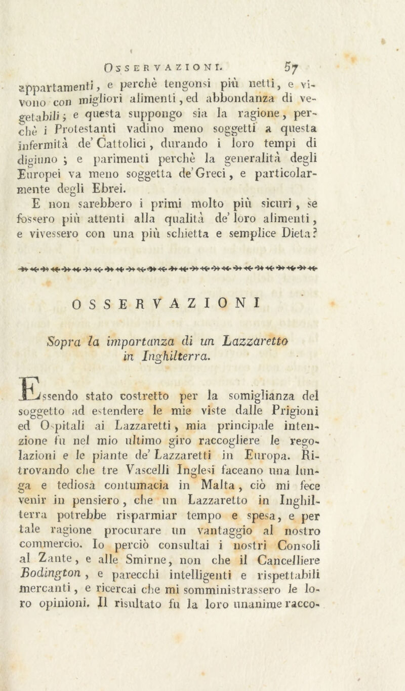 appartamenti, e perchè tengonsi più netti, e vi- vono con migliori alimenti, ed abbondanza di ve- getabili ; e ^ue<?ta suppongo sia la ragione, per- chè i Protestanti radino meno soggetti a questa infermità de’ Cattolici, durando i loro tempi di digiuno ; e parimenti perchè la generalità degli Europei va meno soggetta de’Greci, e particolar- mente degli Ebrei. E non sarebbero i primi molto più sicuri , se fossero più attenti alla qualità de’loro alimenti, e vivessero con una più schietta e semplice Dieta? OSSERVAZIONI Sopra la importanza di un Lazzaretto in Inghilterra. Jjssendo stato costretto per la somiglianza del soggetto ad estendere le mie viste dalle Prigioni ed 0 pitali ai Lazzaretti, mia principale inten- zione fu nel mio ultimo giro raccogliere le rego- lazioni e le piante de’ Lazzaretti in Europa. Ri- trovando c!ie tre Vascelli Inglesi faceano una lun- ga e tediosa contumacia in Malta, ciò mi fece venir in pensiero, che un Lazzaretto in Inghil- terra potrebbe risparmiar tempo e spesa, e per tale ragione procurare un vantaggio al nostro commercio. Io perciò consultai i nostri Consoli al Zante, e alle Smirne, non che il Cancelliere Bodington , e parecchi intelligenti e rispettabili mercanti, e ricercai che mi somministrassero le lo- ro opinioni. Il risultato fu la loro unanime racco-