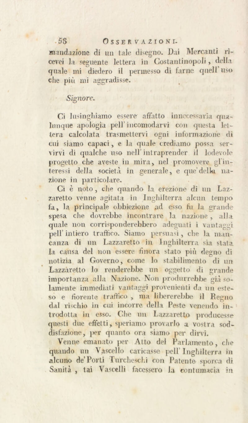 wnndazione di un tale disegno. Dai Mercanti ri- cevei la seguente lettera in Costantinopoli, della quale mi diedero il permesso di farne quell uso che più mi aggradisse. Signore. Ci lusinghiamo essere affatto innecessaria qua- lunque apologia peli’incomodarvi con questa let- tera calcolata trasmettervi ogni informazione di cui siamo capaci, e la quale crediamo possa ser- virvi di qualche uso nell’intraprender il lodevole progetto che aveste in mira) nel promovere gl in- teressi della società in generale, e que’della na- zione in particolare. Ci è noto, che quando la erezione di un Laz- zaretto venne agitata in Inghilterra alcun tempo fa, la principale obbiezione ad esso fu la grande spesa die dovrebbe incontrare la nazione , alla quale non corrisponderebbero adeguati i vantaggi peli’intiero traffico. Siamo persuasi, che la man- canza di un Lazzaretto in Inghilterra sia stata la causa del non essere finora stato più degno di notizia al Governo, come lo stabilimento di un Lazzaretto lo renderebbe, un oggetto di grande importanza alla Nazione. Non produrrebbe già so- lamente immediati vantaggi provenienti da un este- so e fiorente traffico , ma. libererebbe il Regno dal viscido in cui incorre, della Peste venendo in- trodotta in esso. Che un Lazzaretto producesse questi due effetti, speriamo provarlo a vostra sod- disfazione, per quanto ora siamo per dirvi. Venne emanato per Al to del Parlamento, che quando un Vascello caricasse peli Inghilterra ili alcuno de’Porti Turcheschi con Patente sporca di Sanità , tai Vascelli facessero la contumacia in