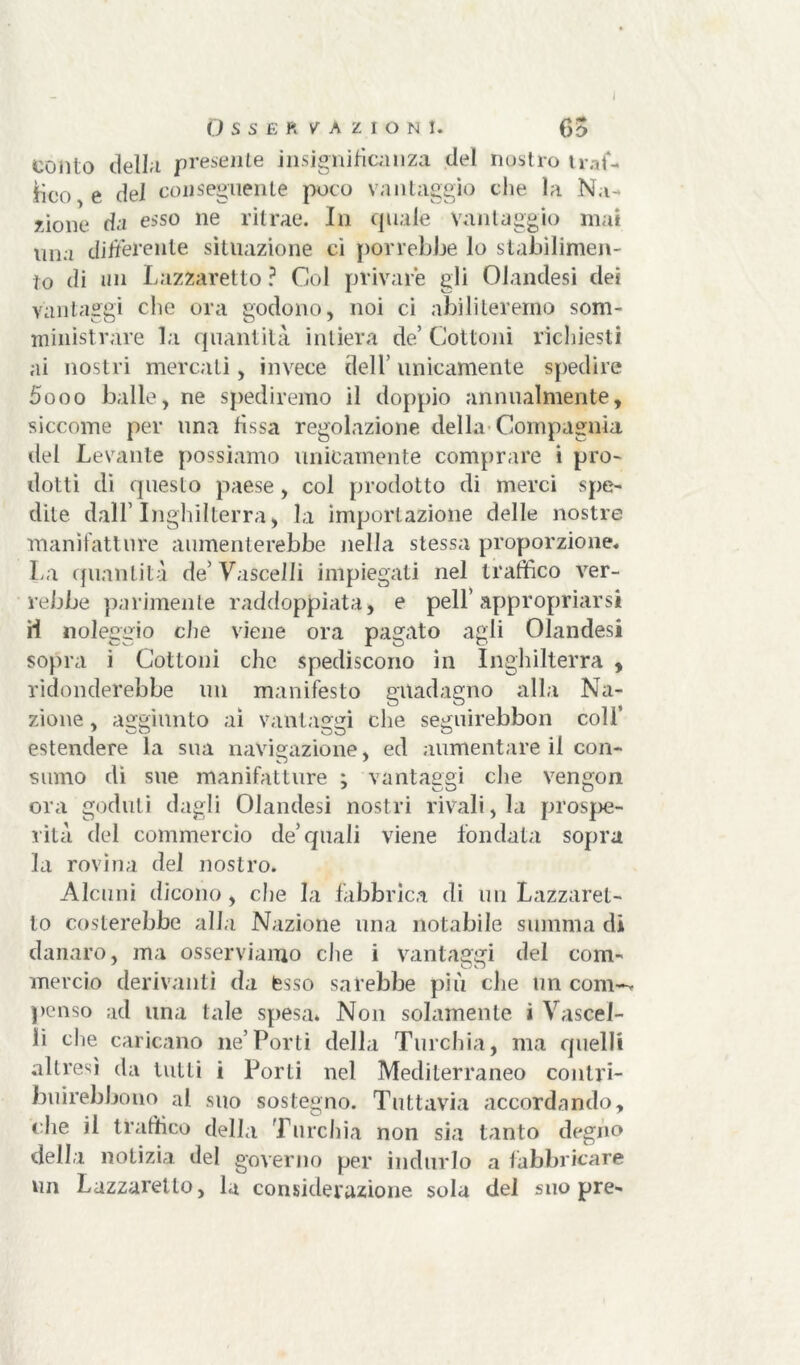 Osservazioni. 65 conto deliri presente insignificanza del nostro traf- ilo e del conseguente poco vantaggio che la Na- zione da esso ne ritrae. In quale Vantaggio mai lina differente situazione ci porrebbe lo stabilimen- to di un Lazzaretto ? Col privare gli Olandesi dei vantaggi che ora godono, noi ci abiliteremo som- ministrare la quantità intiera de’Cottoni richiesti ai nostri mercati, invece dell’ unicamente spedire 5ooo balle, ne spediremo il doppio annualmente, siccome per una fissa regolazione della Compagnia del Levante possiamo unicamente comprare i pro- dotti di questo paese, col prodotto di merci spe- dite dall’Inghilterra, la importazione delle nostre manifatture aumenterebbe nella stessa proporzione. La quantità de’ Vascelli impiegati nel traffico ver- rebbe parimente raddoppiata, e peli’appropriarsi H noleggio che viene ora pagato agli Olandesi sopra i Cottoni che spediscono in Inghilterra , ridonderebbe un manifesto guadagno alla Na- zione , aggiunto ai vantaggi che seguirebbon coli’ estendere la sua navigazione, ed aumentare il con- sumo di sue manifatture ; vantaggi che vengon ora goduti dagli Olandesi nostri rivali, la prospe- rità del commercio de’quali viene fondata sopra la rovina del nostro. Alcuni dicono, che la fabbrica di un Lazzaret- to costerebbe alla Nazione una notabile stimma di danaro, ma osserviamo che i vantaggi del com- mercio derivanti da esso sarebbe più che un coni-* penso ad una tale spesa* Non solamente ì Vascel- li che caricano ne’Porti della Turchia, ma quelli altresì da tutti i Porti nel Mediterraneo contri- buirei) bono al suo sostegno. Tuttavia accordando, c he il traffico della Turchia non sia tanto degno della notizia del governo per indurlo a fabbricare un Lazzaretto, la considerazione sola del suo pre-