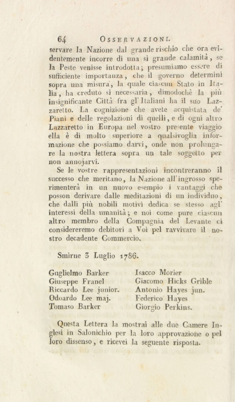 servare la Nazione dal grande rischio die ora evi- dentemente incorre di una sì grande calamità, se la Peste venisse introdotta; presumiamo essere di sufficiente importanza, che il governo determini sopra una misura, la cpiale ciascun Stato in Ita- lia, ha creduto sì necessaria, dimodoché la più insignificante Città fra gl’ Italiani ha il suo Laz- zaretto. La cognizione che avete acquistala de’ Piani e delle regolazioni di quelli, e di ogni altro Lazzaretto in Europa nel vostro pre ente viaggio ella è di molto superiore a qualsivoglia infor- mazione che possiamo darvi, onde non prolunga- re la nostra lettera sopra un tale soggetto per non annodarvi. Se le vostre rappresentazioni incontreranno il successo che meritano, la Nazione all’ingrosso spe- rimenterà in un nuovo esempio i vantaggi che posson derivare dalle meditazioni di un individuo, che dalli più nobili motivi dedica se stesso agl’ interessi della umanità; e noi come pure ciascun altro membro della Compagnia del Levante ci considereremo debitori a Voi pel ravvivare il no- stro decadente Commercio, 17S6. Smirne 3 Luglio Guglielmo Parker Giuseppe Franel Riccardo Lee junior. Odoardo Lee maj. Tomaso Barker Isacco Morier Giacomo Hicks Grible Antonio Hayes jun. Federico Hayes Giorgio Perkins. Questa Lettera la mostrai alle due Camere In- glesi in Salonichio per la loro approvazione 0 pel loro dissenso, e ricevei la seguente risposta.